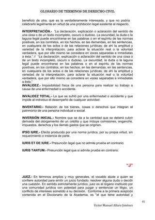 GLOSARIO DE TERMINOS DE DERECHO CIVIL

beneficio de otra, que es la verdaderamente interesada, y que no podría
celebrarlo legalmente en virtud de una prohibición legal existente al respecto.

INTERPRETACIÓN.- “La declaración, explicación o aclaración del sentido de
una cosa o de un texto incompleto, oscuro o dudoso. La oscuridad, la duda o la
laguna legal puede encontrarse en las palabras o en el espíritu de las normas
positivas, en los contratos, en los hechos, en las demandas, en las sentencias,
en cualquiera de los actos o de las relaciones jurídicas; de ahí la amplitud y
variedad de la interpretación, para aclarar la situación real o la voluntad
verdadera, que por ello mismo se considera en voces separadas e inmediatas
a ésta.” // “La declaración, explicación o aclaración del sentido de una cosa o
de un texto incompleto, oscuro o dudoso. La oscuridad, la duda o la laguna
legal puede encontrarse en las palabras o en el espíritu de las normas
positivas, en los contratos, en los hechos, en las demandas, en las sentencias,
en cualquiera de los actos o de las relaciones jurídicas; de ahí la amplitud y
variedad de la interpretación, para aclarar la situación real o la voluntad
verdadera, que por ello mismo se considera en voces separadas e inmediatas
a ésta.”
INVALIDEZ.- Imposibilidad física de una persona para realizar su trabajo a
causa de una enfermedad o accidente.

INVALIDEZ TOTAL.- La que se sufrió por una enfermedad o accidente y que
impide al individuo el desempeño de cualquier actividad.

INVENTARIO.- Relación de los bienes, cosas o derechos que integran el
patrimonio de una persona individual o social.

INVERSIÓN INICIAL.- Nombre que se da a la cantidad que se deberá cubrir
derivada del otorgamiento de un crédito y que incluye comisiones, enganche,
impuestos, derechos y los demás gastos que se originen.

IPSO IURE.- Efecto producido por una norma jurídica, por su propia virtud, sin
requerimiento o instancia de parte.

IURIS ET DE IURE.- Presunción legal que no admite prueba en contrario.

IURIS TANTUM.- Presunción legal que si admite prueba en contrario.



                                                                            “J”

JUEZ.- En términos amplios y muy generales, el vocablo alude a quien se
confiere autoridad para emitir un juicio fundado, resolver alguna duda o decidir
una cuestión. En sentido estrictamente jurídico, juez es el órgano instituido por
una comunidad jurídica con potestad para juzgar y sentenciar un litigio, un
conflicto de intereses sometido a su decisión. Conforme a la primera acepción
contenida en el Diccionario de la Academia, es "el que tiene autoridad y

                                                                                    41
                                                    Victor Manuel Alfaro Jiménez
 