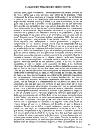 GLOSARIO DE TERMINOS DE DERECHO CIVIL

potestad para juzgar y sentenciar". Etimológicamente la palabra proviene de
las voces latinas jus y dex, derivada esta última de la expresión vindex
(vindicador). De ahí que equivalga a vindicador del Derecho. El es, por lo tanto,
la persona que tiene a su cargo juzgar (judicare) expresión que a su vez se
origina en las palabras latinas jus dicere o jus dare. En definitiva, el juez es
quien dice o quien da el Derecho en las cuestiones que le son sometidas.
Corresponde este concepto al que ya se veía en la partida 3era, título 4to, ley
1era, determinante de los Jueces son "hombres buenos que son puestos para
mandar a hacer Derecho". Según Escriche, se entiende por juez "el que está
revestido de la potestad de administrar justicia a los particulares, o sea de
aplicar las leyes en los juicios civiles o en criminales o así en unos como en
otros". Couture, en su Vocabulario Jurídico, Montevideo, 1960, dice del juez
que es el "magistrado integrante del Poder Judicial, investido de la autoridad
oficial requerida para desempeñar la función jurisdiccional y obligado al
cumplimiento de los deberes propios misma bajo la responsabilidad que
establecen la Constitución y las leyes." Si bien el juez es la persona que está
encargada de juzgar en cualquiera de los distintos grados de la administración
de justicia, dentro de un concepto vulgar, se suele designar con ese nombre a
quien en primera instancia civil o en período de Instrucción criminal o en trámite
de primera sentencia penal, ejerce unipersonalmente su jurisdicción. Cuando el
juzgador actúa como integrante de un tribunal colegiado, se le suele designar
con los nombres de magistrado, camarista, vocal o ministro, aun cuando en
algunos tribunales también se les denomina jueces. A su vez, la palabra
magistrado, si bien se aplica, como acabamos de decir, a los miembros
integrantes de un tribunal colegiado, alcanza también a todas las personas que
ejercen función de juzgar, incluso los jueces que actúan unipersonalmente.
Claro es que para el ejercicio de la función judicial se requieren determinadas
condiciones de competencia, de edad, de nacionalidad, de probidad, etc., todas
las cuales, así como las normas para su nombramiento, ascensos, separación,
etc., se encuentran determinadas en las diversas legislaciones, aun cuando
con criterios muy dispares. Problemas importantes que afectan a todos los
jueces, son los relativos a la independencia de su función y al ámbito de su
jurisdicción, bien sea por razón del territorio en que actúen bien por el fuero
(civil, penal, contencioso administrativo, comercial, etc.) que les esté atribuido,
o bien por el grado de su jurisdicción (primera instancia, apelación, casación,
etc.) El que posee autoridad para instruir, tramitar, juzgar, sentenciar y ejecutar
el fallo en un pleito o causa. Persona u organismo nombrado para resolver una
duda, una competencia o un conflicto. Esta voz de juez posee como etimología
el latín "judex", que apenas ha experimentado pequeña deformación fonética.
Ahora bien, Caravantes opina que "judex" está compuesto de jus y dex; lo
primero con el significado de Derecho, y lo segundo como abreviatura de
vindex; porque el juez es el vindicador del Derecho, el que lo declara o
restablece. De ahí que se defina como el magistrado, investido de imperio y
jurisdicción, que según su competencia pronuncia decisiones en juicio. Es el
que decide, interpretando la ley o ejerciendo su arbitrio, la contienda suscitada
o el proceso promovido. La Part. III, tít. IV, ley 1era, dice que: "Los juzgadores
han nombre de jueces, que quiere tanto decir como hombres buenos que son
puestos para mandar y hacer derecho". Como señala Escriche, la palabra juez
es genérica y comprensiva de todos los que administran justicia; paro los que
desempeñan los cargos con autoridad superior, y más especialmente los que
                                                                                      42
                                                     Victor Manuel Alfaro Jiménez
 
