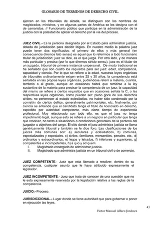 GLOSARIO DE TERMINOS DE DERECHO CIVIL

ejercen en los tribunales de alzada, se distinguen con los nombres de
magistrados, ministros, y en algunas partes de América se les designa con el
de camaristas. // Funcionario público que participa en la administración de la
justicia con la potestad de aplicar el derecho por la vía del proceso.


JUEZ CIVIL.- Es la persona designada por el Estado para administrar justicia,
dotada de jurisdicción para decidir litigios. En nuestro medio la palabra juez
puede tener dos significados: el primero de ellos y más general (en
consecuencia diremos lato sensu) es aquel que lo referimos a todo funcionario
titular de jurisdicción; juez se dice, es el que juzga. Por otro lado, y de manera
más particular y precisa (por lo que diremos stricto sensu), juez es el titular de
un juzgado, tribunal de primera instancia unipersonal. De modo tradicional se
ha señalado que son cuatro los requisitos para ser juez: edad, competencia,
capacidad y ciencia. Por lo que se refiere a la edad, nuestras leyes orgánicas
de tribunales ordinariamente exigen entre 25 y 30 años; la competencia está
señalada en las propias leyes orgánicas, pudiéndose referir a materia, cuantía,
territorio o al grado, aunque en ocasiones habrá que remitirse a la ley
sustantiva de la materia para precisar la competencia de un juez; la capacidad
del mismo se refiere a ciertos requisitos que en ocasiones señala la C, o las
respectivas leyes orgánicas, como pueden ser: pleno goce de sus derechos
civiles, no pertenecer al estado eclesiástico, no haber sido condenado por la
comisión de ciertos delitos, generalmente patrimoniales, etc; finalmente, por
ciencia se entiende que el candidato tenga el título de licenciado en derecho,
expedido por autoridad competente, más cierto tiempo de experiencia
profesional. Muy relacionado con todo ello, es que el juez no tenga
impedimento legal, aunque esto se refiere a un negocio en particular que tenga
que resolver, no tanto a situaciones o condiciones generales de la persona del
juzgador u objetivos del cargo. El sitio donde el juez administra justicia se llama
genéricamente tribunal y también se le dice foro. Las clasificaciones de los
jueces más comunes son: a) seculares y eclesiásticos, b) comunes,
especializados y especiales, c) civiles, familiares, mercantiles, penales, etc., d)
ordinarios y extraordinarios, e) legos y letrados, f) inferiores y superiores, g)
competentes e incompetentes, h) a quo y ad quem.
     I.     Magistrado encargado de administrar justicia.
     II.    Magistrado que administra justicia en un tribunal civil o de comercio.


JUEZ COMPETENTE.- Juez que esta llamado a resolver, dentro de su
competencia, cualquier asunto que le haya atribuido expresamente el
legislador.

JUEZ INCOMPETENTE.- Juez que trata de conocer de una cuestión que no
le esta expresamente reservada por la legislación relativa a las reglas de la
competencia.

JUICIO.- Proceso.

JURISDICCIONAL.- Lugar donde se tiene autoridad que para gobernar o poner
en ejecución las leyes.
                                                                                      43
                                                     Victor Manuel Alfaro Jiménez
 