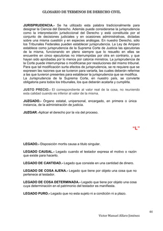 GLOSARIO DE TERMINOS DE DERECHO CIVIL



JURISPRUDENCIA.- Se ha utilizado esta palabra tradicionalmente para
designar la Ciencia del Derecho. Además puede considerarse la jurisprudencia
como la interpretación jurisdiccional del Derecho y está constituida por el
conjunto de decisiones judiciales y en ocasiones administrativas, dictadas
sobre una misma cuestión y en especies análogas. En nuestro Derecho, sólo
los Tribunales Federales pueden establecer jurisprudencia. La Ley de Amparo
establece como jurisprudencia de la Suprema Corte de Justicia las ejecutorias
de la misma, funcionando en pleno siempre que lo resuelto en ellas se
encuentre en cinco ejecutorias no interrumpidas por otra en contrario, y que
hayan sido aprobadas por lo menos por catorce ministros. La jurisprudencia de
la Corte puede interrumpirse o modificarse por resoluciones del mismo tribunal.
Para que tal modificación surta efectos de jurisprudencia, se re requiere que se
expresen las razones que se tuvieron para variarla, las cuales deberán referirse
a las que tuvieron presentes para establecer la jurisprudencia que se modifica.
La Jurisprudencia de la Suprema Corte, en nuestro país, se convierte
obligatoria para todos los tribunales, los que deberán acatarla y cumplirla.

JUSTO PRECIO.- El correspondiente al valor real de la cosa, no reuniendo
esta calidad cuando es inferior al valor de la misma.

JUZGADO.- Órgano estatal, unipersonal, encargado, en primera o única
instancia, de la administración de justicia.

JUZGAR.-Aplicar el derecho por la vía del proceso.



                                                                            “L”


LEGADO.- Disposición mortis causa a titulo singular.

LEGADO CAUSAL.- Legado cuando el testador expresa el motivo o razón
que existe para hacerlo.

LEGADO DE CANTIDAD.- Legado que consiste en una cantidad de dinero.

LEGADO DE COSA AJENA.- Legado que tiene por objeto una cosa que no
pertenece al testador.

LEGADO DE COSA DETERMINADA.- Legado que tiene por objeto una cosa
cuya determinación en el patrimonio del testador es manifiesta.

LEGADO PURO.- Legado que no esta sujeto ni a condición ni a plazo.




                                                                                    44
                                                     Victor Manuel Alfaro Jiménez
 