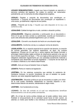 GLOSARIO DE TERMINOS DE DERECHO CIVIL

LEGADO REMUNERATORIO.- Legado que hace el testador en atención a
servicios recibidos del legatario, los cuales no podrían ser reclamados
judicialmente, por no derivarse de ellos obligaciones exigibles.

LEGAJO.- Papeles o conjunto de documentos que constituyen un
expediente. // Conjunto de documentos que constituyen un expediente o
unos autos, ya totalmente o algunos de sus partes.

LEGAL.- Prescrito por la ley. // Aquello que está dispuesto en la Ley y es
conforme a ella.

LEGALIDAD.-Calidad de legal de un acto, contrato o situación jurídica.

LEGALIZACIÓN.- Diligencia extendida a continuación de un documento o
firma en la que se hace constar su autenticidad, suscrita por funcionario a
quien este atribuida esta potestad legalmente o por un notario.

LEGALIZAR.- Convertir una situación de hecho en una situación legal.

LEGALMENTE.- Conforme a la ley o a cualquier norma de derecho.

LEGISLACIÓN.- Es un aspecto especial de la creación del derecho, la creación
de normas generales, por órganos específicos, es decir, los cuerpos
legislativos. Proceso por el cual uno o varios órganos del Estado formulan y
promulgan determinadas reglas jurídicas de observancia general a las que se
da el nombre específico de leyes. // "Es una regla jurídica general con carácter
obligatorio elaborada regularmente por una autoridad socialmente instituida y
competente para desarrollar la función legislativa". // Conjunto de las leyes de
un estado o relativas a una materia determinada.

LEGAR.- Acto por el que el testador hace un legado.

LEGISTA.-Perito en materia de legislación.

LEGÍTIMA.- En los sistemas sucesorios que admiten la existencia de
herederos forzosos, la porción hereditaria de que el testador no puede
disponer, por estar asignada legalmente a estos.

LEGITIMACIÓN.- Situación jurídica en que se encuentra un sujeto y en virtud
de la cual puede manifestar validamente su voluntad respecto a una
determinada relación de derecho, afectándola en algún modo.

LEGÍTIMO.- Con fundamento en la ley.

LEONINO.- Se dice del contrato en el cual sus estipulaciones benefician
exclusivamente a una de las partes contratantes.

LEY.- Es el tipo de norma jurídica dictada por el poder público; tiene como
finalidad el encauzamiento de la actividad social hacia el bien común, es
además un medio para facilitar a los individuos el conocimiento del Derecho
                                                                                   45
                                                   Victor Manuel Alfaro Jiménez
 