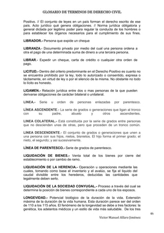 GLOSARIO DE TERMINOS DE DERECHO CIVIL

Positivo. // El conjunto de leyes en un país forman el derecho escrito de ese
país. Acto jurídico qué genera obligaciones. // Norma jurídica obligatoria y
general dictada por legitimo poder para regular la conducta de los hombres o
para establecer los órganos necesarios para el cumplimiento de sus fines.

LIBRADOR.- Persona que expide un cheque

LIBRANZA.- Documento privado por medio del cual una persona ordena a
otra el pago de una determinada suma de dinero a una tercera persona.

LIBRAR.- Expedir un cheque, carta de crédito o cualquier otra orden de
pago.

LICITUD.- Dentro del criterio predominante en el Derecho Positivo es cuanto no
se encuentra prohibido por la ley, todo lo autorizado o consentido, expresa o
tácitamente, en virtud de ley o por el silencio de la misma. No obstante no todo
lo lícito es honesto.

LIGAMEN.- Relación jurídica entre dos o mas personas de la que pueden
derivarse obligaciones de carácter bilateral o unilateral.

LINEA.-   Serie    u   orden   de   personas     enlazadas    por   parentesco.

LÍNEA ASCENDENTE.- La serie de grados o generaciones que ligan al tronco
con     su    padre,       abuelo      y      otros       ascendientes.

LINEA COLATERAL.- Está constituida por la serie de grados entre personas
que no descienden unas de otras, pero que proceden de un tronco común.

LINEA DESCENDENTE.- El conjunto de grados o generaciones que unen a
una persona con sus hijos, nietos, bisnietos. El hijo forma el primer grado; el
nieto, el segundo; y así sucesivamente.

LÍNEA DE PARENTESCO.- Serie de grados de parentesco.

LIQUIDACIÓN DE BIENES.- Venta total de los bienes por cierre del
establecimiento o por cambio de ramo.

LIQUIDACIÓN DE LA HERENCIA.- Operación u operaciones mediante las
cuales, tomando como base el inventario y el avalúo, se fija el liquido del
caudal divisible entre los herederos, deducidas las cantidades que
legalmente deben serlo.

LIQUIDACIÓN DE LA SOCIEDAD CONYUGAL.- Proceso a través del cual se
determina la posición de bienes correspondiente a cada uno de los esposos.

LONGEVIDAD.- Potencial biológico de la duración de la vida. Extensión
máxima de la duración de la vida humana. Esta duración parece ser del orden
de 110 a los 115 años. El fenómeno de la longevidad se debe a tres factores: la
genética, los adelantos médicos y un estilo de vida más saludable. De los tres
                                                                                   46
                                                   Victor Manuel Alfaro Jiménez
 
