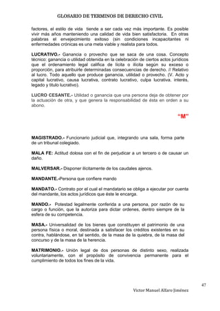 GLOSARIO DE TERMINOS DE DERECHO CIVIL

factores, el estilo de vida tiende a ser cada vez más importante. Es posible
vivir más años manteniendo una calidad de vida bien satisfactoria. En otras
palabras el envejecimiento exitoso (sin condiciones incapacitantes ni
enfermedades crónicas es una meta viable y realista para todos.

LUCRATIVO.- Ganancia o provecho que se saca de una cosa. Concepto
técnico: ganancia o utilidad obtenida en la celebración de ciertos actos jurídicos
que el ordenamiento legal califica de lícita o ilícita según su exceso o
proporción, para atribuirle determinadas consecuencias de derecho. // Relativo
al lucro. Todo aquello que produce ganancia, utilidad o provecho. (V. Acto y
capital lucrativo, causa lucrativa, contrato lucrativo, culpa lucrativa. interés,
legado y titulo lucrativo).

LUCRO CESANTE.- Utilidad o ganancia que una persona deja de obtener por
la actuación de otra, y que genera la responsabilidad de ésta en orden a su
abono.

                                                                            “M”


MAGISTRADO.- Funcionario judicial que, integrando una sala, forma parte
de un tribunal colegiado.

MALA FE: Actitud dolosa con el fin de perjudicar a un tercero o de causar un
daño.

MALVERSAR.- Disponer ilícitamente de los caudales ajenos.

MANDANTE.-Persona que confiere mando

MANDATO.- Contrato por el cual el mandatario se obliga a ejecutar por cuenta
del mandante, los actos jurídicos que éste le encarga.

MANDO.- Potestad legalmente conferida a una persona, por razón de su
cargo o función, que la autoriza para dictar ordenes, dentro siempre de la
esfera de su competencia.

MASA.- Universalidad de los bienes que constituyen el patrimonio de una
persona física o moral, destinada a satisfacer los créditos existentes en su
contra, hablándose, en tal sentido, de la masa de la quiebra, de la masa del
concurso y de la masa de la herencia.

MATRIMONIO.- Unión legal de dos personas de distinto sexo, realizada
voluntariamente, con el propósito de convivencia permanente para el
cumplimiento de todos los fines de la vida.




                                                                                     47
                                                     Victor Manuel Alfaro Jiménez
 