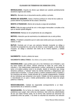 GLOSARIO DE TERMINOS DE DERECHO CIVIL

MENSUALIDAD.- Importe de dinero que deberá ser cubierto periódicamente
durante la vigencia del crédito.

MINUTA.- Borrador de un documento escrito, público o privado.

MODOS DE ADQUIRIR.- Actos o hechos jurídicos en virtud de los cuales se
puede obtener la propiedad de las cosas o derechos.

MONTO A FINANCIAR.- Monto de la deuda a cargo del acreditado

MORA: Falta de pago puntual de uno o más pagos mensuales o anuales a los
que un deudor queda obligado.

MOROSIDAD: Retraso en el cumplimiento de una obligación.

MOTIVO.- Intención que da nacimiento a la celebración de un acto jurídico.

MÓVIL.- Finalidad o propósito que en cada caso existe para que una persona
realice un acto.

MUTUO: Contrato por el que una persona llamada mutuante se obliga a
transferir la propiedad de una suma de dinero o cosa fungible, y otra, llamada
mutuario, se obliga a devolver otro tanto de la misma especie y calidad
recibida.

                                                                           “N”
NACIMIENTO.- Acción y efecto de nacer.

NACIMIENTO SIMULTÁNEO.- Se refiere a los partos múltiples.

NACIONALIDAD.- Lazo jurídico que une a los individuos con el Estado y que
los hace sujetos del mismo. Siendo entonces la base de unión entre el
individuo y una determinada organización jurídica, pertenece la nacionalidad
tanto a la esfera pública como a la privada, desde el momento que otorga
derechos políticos y "colorea" todos los demás derechos y obligaciones que
pueda tener el hombre. // Vínculo jurídico y político existente entre un Estado y
los miembros del mismo. Índole peculiar de un pueblo independiente. Carácter
de los individuos que componen una nación. Estado civil de la persona nacida
o naturalizada en un país o índole perteneciente a ella por lazos de sangre
paterna o materna.


NEGOCIABILIDAD.- Calidad de negociable correspondiente a un titulo
representativo de un derecho o crédito.

NEGOCIACIÓN.- Es la forma de intentar resolver, mediante la discusión los
problemas que surgen, bien entre los individuos, bien entre las colectividades
de los que estos forman parte. Es la forma más racional de solucionar los
problemas entre las partes. // Es tener la voluntad de encontrar una solución
                                                                                    48
                                                    Victor Manuel Alfaro Jiménez
 