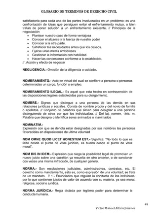 GLOSARIO DE TERMINOS DE DERECHO CIVIL

satisfactoria para cada una de las partes involucradas en un problema; es una
confrontación de ideas que persiguen evitar el enfrentamiento mutuo, o bien
tratan de poner solución a un enfrentamiento existente. // Principios de la
negociación
        Plantear nuestro caso de forma ventajosa
        Conocer el alcance y la fuerza de nuestro poder
        Conocer a la otra parte.
        Satisfacer las necesidades antes que los deseos.
        Fijarse unas metas ambiciosas
        Gestionar la información con habilidad.
        Hacer las concesiones conforme a lo establecido.
// .Acción y efecto de negociar

NEGLIGENCIA.- Omisión de la diligencia o cuidado.


NOMBRAMIENTO.- Acto en virtud del cual se confiere a persona o personas
determinadas un cargo, función o empleo.

NOMBRAMIENTO ILEGAL.- Es aquel que esta hecho en contravención de
las disposiciones legales establecidas para su otorgamiento.

NOMBRE.- Signos que distingue a una persona de las demás en sus
relaciones jurídicas y sociales. Consta de nombre propio y del novio de familia
o apellidos. // Conjunto de palabras que sirven para designar a una persona
distinguiendo de otras por que los individualiza. // Del lat. nomen, -ĭnis. m.
Palabra que designa o identifica seres animados o inanimados

NOMINATIM.-
Expresión con que se denota estar designadas por sus nombres las personas
favorecidas en disposiciones de ultima voluntad

NOM OMNE QUOD LICET HONESTUM EST.- Significa: "No todo lo que es
licito desde el punto de vista jurídico, es bueno desde el punto de vista
moral".

NOM BIS IN IDEM.- Expresión que niega la posibilidad legal de promover un
nuevo juicio sobre una cuestión ya resuelta en otro anterior, o de sancionar
dos veces una misma infracción, de cualquier genero.

NORMA.- Son resoluciones judiciales, administrativas, contratos, etc. El
derecho como mandamiento, esto es, como expresión de una voluntad; se trata
de un mandato. // 1.- Enunciados que regulan la conducta de los individuos,
por lo que contienen juicios de valor de acuerdo con su materia, ya sea moral,
religiosa, social o jurídica.

NORMA JURÍDICA.- Regla dictada por legitimo poder para determinar la
conducta humana.


                                                                                  49
                                                   Victor Manuel Alfaro Jiménez
 