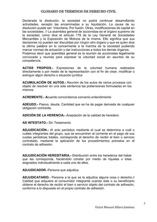 GLOSARIO DE TERMINOS DE DERECHO CIVIL

Declarada la disolución, la sociedad no podrá continuar desarrollando
actividades, excepto las encaminadas a su liquidación. La causa de su
disolución puede ser: Voluntaria, Por fusión, Otras, modificaciones de capital en
las sociedades. // La asamblea general de accionistas es el órgano supremo de
la sociedad, como dice el artículo 178 de la Ley General de Sociedades
Mercantiles y la Exposición de Motivos de la misma. Ello significa que sus
decisiones no pueden ser discutidas por ningún otro órgano y que es quien dice
la última palabra en lo concerniente a la marcha de la sociedad pudiendo
marcar normas de actuación y dar instrucciones a todos los demás órganos.
Podemos decir que asamblea general es la reunión de accionistas legalmente
convocada y reunida para expresar la voluntad social en asuntos de su
competencia.

ACTOS PROPIOS.- Expresiones de la voluntad humana realizados
directamente o por medio de la representación con el fin de crear, modificar o
extinguir algún derecho o situación jurídica

ACUMULACIÓN DE AUTOS.- Reunión de los autos de varios procesos con
objeto de resolver en una sola sentencia las pretensiones formuladas en los
mismos.

ACREMENTE.- Acuerdo concordancia convenio entendimiento

ADEUDO.- Pasivo, deuda. Cantidad que se ha de pagar derivada de cualquier
obligación contraída.

ADICIÓN DE LA HERENCIA.- Aceptación de la calidad de heredero.

AD INTESTATO.- Sin Testamento

ADJUDICACIÓN.- Al acto periódico mediante el cual se determina a cuál o
cuáles integrantes del grupo, que se encuentren al corriente en el pago de sus
cuotas periódicas totales, corresponde el derecho de recibir el bien o servicio
contratado, mediante la aplicación de los procedimientos previstos en el
contrato de adhesión.


ADJUDICACIÓN HEREDITARIA.- Distribución entre los herederos del haber
que les corresponda, haciéndolo constar por medio de hijuelas o lotes
asignados individualmente a cada uno de ellos.

ADJUDICADOR.-Persona que adjudica.

ADJUDICATARIO.- Persona a la que se la adjudica alguna cosa o derecho.//
Calidad que adquiere el consumidor integrante cuando éste o su beneficiario
obtiene el derecho de recibir el bien o servicio objeto del contrato de adhesión,
conforme a lo dispuesto en el propio contrato de adhesión.



                                                                                    5
                                                    Victor Manuel Alfaro Jiménez
 