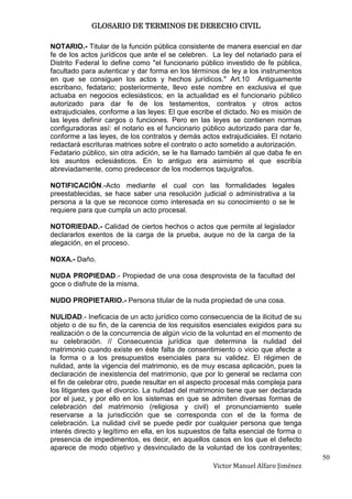 GLOSARIO DE TERMINOS DE DERECHO CIVIL

NOTARIO.- Titular de la función pública consistente de manera esencial en dar
fe de los actos jurídicos que ante el se celebren. La ley del notariado para el
Distrito Federal lo define como "el funcionario público investido de fe pública,
facultado para autenticar y dar forma en los términos de ley a los instrumentos
en que se consiguen los actos y hechos jurídicos." Art.10 Antiguamente
escribano, fedatario; posteriormente, llevo este nombre en exclusiva el que
actuaba en negocios eclesiásticos; en la actualidad es el funcionario público
autorizado para dar fe de los testamentos, contratos y otros actos
extrajudiciales, conforme a las leyes: El que escribe el dictado. No es misión de
las leyes definir cargos o funciones. Pero en las leyes se contienen normas
configuradoras así: el notario es el funcionario público autorizado para dar fe,
conforme a las leyes, de los contratos y demás actos extrajudiciales. El notario
redactará escrituras matrices sobre el contrato o acto sometido a autorización.
Fedatario público, sin otra adición, se le ha llamado también al que daba fe en
los asuntos eclesiásticos. En lo antiguo era asimismo el que escribía
abreviadamente, como predecesor de los modernos taquígrafos.

NOTIFICACIÓN.-Acto mediante el cual con las formalidades legales
preestablecidas, se hace saber una resolución judicial o administrativa a la
persona a la que se reconoce como interesada en su conocimiento o se le
requiere para que cumpla un acto procesal.

NOTORIEDAD.- Calidad de ciertos hechos o actos que permite al legislador
declararlos exentos de la carga de la prueba, auque no de la carga de la
alegación, en el proceso.

NOXA.- Daño.

NUDA PROPIEDAD.- Propiedad de una cosa desprovista de la facultad del
goce o disfrute de la misma.

NUDO PROPIETARIO.- Persona titular de la nuda propiedad de una cosa.

NULIDAD.- Ineficacia de un acto jurídico como consecuencia de la ilicitud de su
objeto o de su fin, de la carencia de los requisitos esenciales exigidos para su
realización o de la concurrencia de algún vicio de la voluntad en el momento de
su celebración. // Consecuencia jurídica que determina la nulidad del
matrimonio cuando existe en éste falta de consentimiento o vicio que afecte a
la forma o a los presupuestos esenciales para su validez. El régimen de
nulidad, ante la vigencia del matrimonio, es de muy escasa aplicación, pues la
declaración de inexistencia del matrimonio, que por lo general se reclama con
el fin de celebrar otro, puede resultar en el aspecto procesal más compleja para
los litigantes que el divorcio. La nulidad del matrimonio tiene que ser declarada
por el juez, y por ello en los sistemas en que se admiten diversas formas de
celebración del matrimonio (religiosa y civil) el pronunciamiento suele
reservarse a la jurisdicción que se corresponda con el de la forma de
celebración. La nulidad civil se puede pedir por cualquier persona que tenga
interés directo y legítimo en ella, en los supuestos de falta esencial de forma o
presencia de impedimentos, es decir, en aquellos casos en los que el defecto
aparece de modo objetivo y desvinculado de la voluntad de los contrayentes;
                                                                                    50
                                                    Victor Manuel Alfaro Jiménez
 