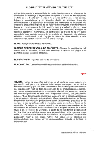 GLOSARIO DE TERMINOS DE DERECHO CIVIL

así también cuando la voluntad falta de modo absoluto, como en el caso de la
simulación. Se restringe la legitimación para pedir la nulidad en los supuestos
de falta de edad (sólo corresponde a los propios contrayentes o los padres,
tutores o guardadores) y en aquéllos donde se aprecian vicios de
consentimiento. La declaración de nulidad del matrimonio no invalidará los
efectos ya producidos respecto de los hijos y del contrayente o contrayentes de
buena fe. Los primeros se tendrán, en todo caso y a todos los efectos, como
hijos matrimoniales. La declaración de nulidad del matrimonio extingue el
régimen económico matrimonial. Al contrayente de buena fe la ley suele
concederle una posición preferente en materia de liquidación del régimen
económico matrimonial, y el cónyuge de buena fe tiene derecho a una
indemnización por haber existido convivencia conyugal.

NULO.- Acto jurídico afectado de nulidad.

NÚMERO DE REFERENCIA O DE CONTRATO.- Número de identificación del
cliente ante su acreedor, el cual será necesario al realizar sus pagos y le
permitirá realizar todas sus consultas.


NUC PRO TUNC.- Significa con efecto retroactivo.

NUNCUPATIVO.- Denominación correspondiente al testamento abierto.



                                                                              “O”

OBJETO.- La ley no especifica cuál debe ser el objeto de las sociedades de
producción rural, por lo que debemos entender que este aspecto se encuentra
totalmente abierto y que sólo debe versar sobre actividades que tienen relación
con la producción rural, es decir, la generación de los productos agropecuarios,
sea que se trate de la agricultura, la ganadería o la silvicultura e incluso, abarca
las industrias primarias de este ramo. Integrantes: Mínimo, dos productores
rurales. // Esta denominación equipara al campesino con el pequeño propietario
y surge como un elemento que caracteriza al nuevo derecho agrario, por lo que
entendemos que cualquier persona que realice una actividad productiva en el
campo, ya sea agrícola, ganadera o forestal, queda encuadrada dentro de la
definición. Se exigen los mismos requisitos que en los casos anteriores en lo
conducente. La sociedad debe ser inscrita en el Registro Público de Crédito
Rural o en el Público de Comercio, a partir de lo cual tendrá personalidad
jurídica. Una característica es que esta sociedad debe contar con una razón
social, la cual se forma libremente acompañada de las palabras” sociedad de
producción rural” o sus siglas “SPR”. Así como de su régimen de
responsabilidad, que puede ser de responsabilidad limitada, e ilimitada y
suplementada.



                                                                                       51
                                                      Victor Manuel Alfaro Jiménez
 