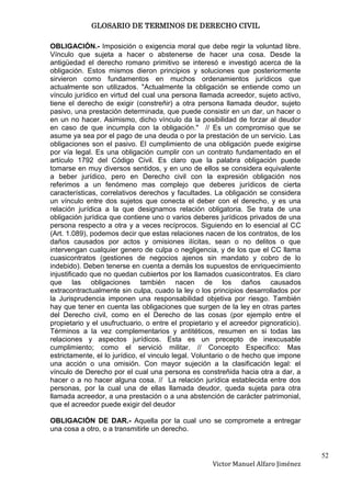 GLOSARIO DE TERMINOS DE DERECHO CIVIL

OBLIGACIÓN.- Imposición o exigencia moral que debe regir la voluntad libre.
Vínculo que sujeta a hacer o abstenerse de hacer una cosa. Desde la
antigüedad el derecho romano primitivo se interesó e investigó acerca de la
obligación. Estos mismos dieron principios y soluciones que posteriormente
sirvieron como fundamentos en muchos ordenamientos jurídicos que
actualmente son utilizados. "Actualmente la obligación se entiende como un
vínculo jurídico en virtud del cual una persona llamada acreedor, sujeto activo,
tiene el derecho de exigir (constreñir) a otra persona llamada deudor, sujeto
pasivo, una prestación determinada, que puede consistir en un dar, un hacer o
en un no hacer. Asimismo, dicho vínculo da la posibilidad de forzar al deudor
en caso de que incumpla con la obligación." // Es un compromiso que se
asume ya sea por el pago de una deuda o por la prestación de un servicio. Las
obligaciones son el pasivo. El cumplimiento de una obligación puede exigirse
por vía legal. Es una obligación cumplir con un contrato fundamentado en el
artículo 1792 del Código Civil. Es claro que la palabra obligación puede
tomarse en muy diversos sentidos, y en uno de ellos se considera equivalente
a beber jurídico, pero en Derecho civil con la expresión obligación nos
referimos a un fenómeno mas complejo que deberes jurídicos de cierta
características, correlativos derechos y facultades. La obligación se considera
un vínculo entre dos sujetos que conecta el deber con el derecho, y es una
relación jurídica a la que designamos relación obligatoria. Se trata de una
obligación jurídica que contiene uno o varios deberes jurídicos privados de una
persona respecto a otra y a veces recíprocos. Siguiendo en lo esencial al CC
(Art. 1.089), podemos decir que estas relaciones nacen de los contratos, de los
daños causados por actos y omisiones ilícitas, sean o no delitos o que
intervengan cualquier genero de culpa o negligencia, y de los que el CC llama
cuasicontratos (gestiones de negocios ajenos sin mandato y cobro de lo
indebido). Deben tenerse en cuenta a demás los supuestos de enriquecimiento
injustificado que no quedan cubiertos por los llamados cuasicontratos. Es claro
que las obligaciones también nacen de los daños causados
extracontractualmente sin culpa, cuado la ley o los principios desarrollados por
la Jurisprudencia imponen una responsabilidad objetiva por riesgo. También
hay que tener en cuenta las obligaciones que surgen de la ley en otras partes
del Derecho civil, como en el Derecho de las cosas (por ejemplo entre el
propietario y el usufructuario, o entre el propietario y el acreedor pignoraticio).
Términos a la vez complementarios y antitéticos, resumen en si todas las
relaciones y aspectos jurídicos. Esta es un precepto de inexcusable
cumplimiento; como el servició militar. // Concepto Especifico: Mas
estrictamente, el lo jurídico, el vinculo legal. Voluntario o de hecho que impone
una acción o una omisión. Con mayor sujeción a la clasificación legal: el
vínculo de Derecho por el cual una persona es constreñida hacia otra a dar, a
hacer o a no hacer alguna cosa. // La relación jurídica establecida entre dos
personas, por la cual una de ellas llamada deudor, queda sujeta para otra
llamada acreedor, a una prestación o a una abstención de carácter patrimonial,
que el acreedor puede exigir del deudor

OBLIGACIÓN DE DAR.- Aquella por la cual uno se compromete a entregar
una cosa a otro, o a transmitirle un derecho.


                                                                                      52
                                                     Victor Manuel Alfaro Jiménez
 