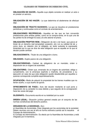 GLOSARIO DE TERMINOS DE DERECHO CIVIL

OBLIGACIÓN DE HACER.- Aquella cuyo objeto consiste en realizar un acto o
en prestar un servicio.


OBLIGACIÓN DE NO HACER.- La que determina el abstenerse de efectuar
algo.

OBLIGACIÓN DE TRACTO SUCESIVO.- La que se resuelve en prestaciones
periódicas y continuadas como el contrato de arrendamiento.

OBLIGACIONES RECÍPROCAS.- Aquellas en las que se han convenido
prestaciones para ambas partes, como en la compra-venta, en la que una de
las partes ha de entregar la cosa y la otra abonar el precio.

OBLIGACIÓN PROPTER REM.- Obligación de dar o de hacer, que grava al
titular de un derecho real (propiedad, posesión, etc.) en su calidad de tal, y
como dura, en relación con el obligado, en tanto subsista la expresada
titularidad por lo que se dice de esta obligación que es aquella en la que el
deudor puede cambiar.

OBLIGACIONISTA.- Titular de una obligación o bono.

OBLIGADO.- Sujeto pasivo de una obligación.

OBLIGATORIEDAD.- Calidad de obligatorio de un mandato, orden o
disposición de un órgano de autoridad.

OBLIGATORIO.- Orden que, emanado de un órgano de autoridad, obliga a
cumplimiento, con la amenaza explícita o implícita, de procederse a su
ejecución en caso de que esta obligación quede desatendida por aquellos a
quienes corresponde cumplirla espontáneamente.

OCUPACIÓN.- Modo de adquirir la propiedad de los bienes muebles que no
tienen dueño, o cuyo dueño se ignore.

OFRECIMIENTO DE PAGO.- Acto del deudor mediante el cual pone a
disposición de su acreedor la cosa debida y que seguido de la consignación
hace las veces del pago

OLOGRAFO.- Documento escrito en su totalidad por su autor

ORDEN LEGAL.- Situación jurídica general creada por el conjunto de las
normas constitutivas del derecho positivo.

ORGANOS DE LA SOCIEDAD.- Son:
a) Asamblea de Accionistas. Esta integrada por los accionistas de la sociedad.
Deben reunirse una vez al año en forma ordinaria cuando así lo resuelva     el
Consejo de Administración.
b) Consejo de Administración. Es electo por la Asamblea de Accionistas y está
integrado por 8 miembros.
                                                                                  53
                                                   Victor Manuel Alfaro Jiménez
 