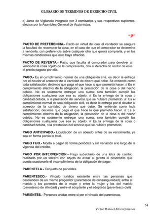 GLOSARIO DE TERMINOS DE DERECHO CIVIL

c) Junta de Vigilancia integrada por 3 comisarios y sus respectivos suplentes,
electos por la Asamblea General de Accionistas.


                                                                           “P”
PACTO DE PREFERENCIA.- Pacto en virtud del cual el vendedor se asegura
la facultad de recomprar la cosa, en el caso de que el comprador se determine
a venderla, con preferencia sobre cualquier otro que quiera comprarla, y en las
mismas condiciones que este haya ofrecido.

PACTO DE REVENTA.- Pacto que faculta al comprador para devolver al
vendedor la cosa objeto de la compraventa, con el derecho de recibir de este
el precio pagado por ella.

PAGO.- Es el cumplimiento normal de una obligación civil, es decir la entrega
por el deudor al acreedor de la cantidad de dinero que debe. Se entiende como
toda satisfacción; decimos que paga el que hace lo que prometió hacer. // Es el
cumplimiento efectivo de la obligación, la prestación de la cosa o del hecho
debido. No es solamente entregar una suma; sino también cumplir las
obligaciones cualquiera que sea su objeto. // Es la entrega de la cosa o
cantidad debida, o la prestación del servicio que se hubiere prometido. // Es el
cumplimiento normal de una obligación civil, es decir la entrega por el deudor al
acreedor de la cantidad de dinero que debe. Se entiende como toda
satisfacción; decimos que paga el que hace lo que prometió hacer. // Es el
cumplimiento efectivo de la obligación, la prestación de la cosa o del hecho
debido. No es solamente entregar una suma; sino también cumplir las
obligaciones cualquiera que sea su objeto. // Es la entrega de la cosa o
cantidad debida, o la prestación del servicio que se hubiere prometido.

PAGO ANTICIPADO.- Liquidación de un adeudo antes de su vencimiento, ya
sea en forma parcial o total.

PAGO FIJO.- Monto a pagar de forma periódica y sin variación a lo largo de la
vigencia del crédito.

PAGO POR INTERVENCIÓN.- Pago subsidiario de una letra de cambio
realizado por un tercero con objeto de evitar al girado el descrédito que
pueda ocasionarle el incumplimiento de la obligación de pagar.

PARENTELA.- Conjunto de parientes.

PARENTESCO.- Vínculo jurídico existente entre las personas que
descienden de un mismo progenitor (parentesco de consanguinidad); entre el
marido y los parientes de la mujer y entre la mujer y los del marido
(parentesco de afinidad) y entre el adoptante y el adoptado (parentesco civil)

PARIENTES.- Personas unidas entre si por el vinculo del parentesco.


                                                                                    54
                                                    Victor Manuel Alfaro Jiménez
 