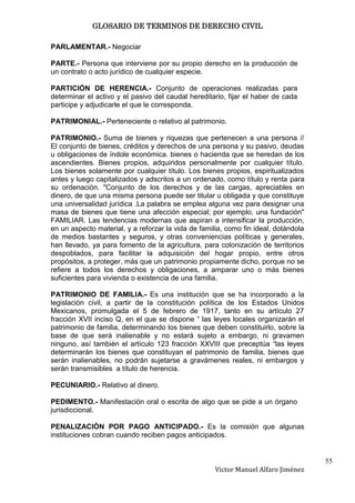 GLOSARIO DE TERMINOS DE DERECHO CIVIL

PARLAMENTAR.- Negociar

PARTE.- Persona que interviene por su propio derecho en la producción de
un contrato o acto jurídico de cualquier especie.

PARTICIÓN DE HERENCIA.- Conjunto de operaciones realizadas para
determinar el activo y el pasivo del caudal hereditario, fijar el haber de cada
participe y adjudicarle el que le corresponda.

PATRIMONIAL.- Perteneciente o relativo al patrimonio.

PATRIMONIO.- Suma de bienes y riquezas que pertenecen a una persona //
El conjunto de bienes, créditos y derechos de una persona y su pasivo, deudas
u obligaciones de índole económica. bienes o hacienda que se heredan de los
ascendientes. Bienes propios, adquiridos personalmente por cualquier título.
Los bienes solamente por cualquier título. Los bienes propios, espiritualizados
antes y luego capitalizados y adscritos a un ordenado, como título y renta para
su ordenación. "Conjunto de los derechos y de las cargas, apreciables en
dinero, de que una misma persona puede ser titular u obligada y que constituye
una universalidad jurídica .La palabra se emplea alguna vez para designar una
masa de bienes que tiene una afección especial; por ejemplo, una fundación"
FAMILIAR. Las tendencias modernas que aspiran a intensificar la producción,
en un aspecto material, y a reforzar la vida de familia, como fin ideal, dotándola
de medios bastantes y seguros, y otras conveniencias políticas y generales,
han llevado, ya para fomento de la agricultura, para colonización de territorios
despoblados, para facilitar la adquisición del hogar propio, entre otros
propósitos, a proteger, más que un patrimonio propiamente dicho, porque no se
refiere a todos los derechos y obligaciones, a amparar uno o más bienes
suficientes para vivienda o existencia de una familia.

PATRIMONIO DE FAMILIA.- Es una institución que se ha incorporado a la
legislación civil, a partir de la constitución política de los Estados Unidos
Mexicanos, promulgada el 5 de febrero de 1917, tanto en su artículo 27
fracción XVII inciso Q, en el que se dispone “ las leyes locales organizarán el
patrimonio de familia, determinando los bienes que deben constituirlo, sobre la
base de que será inalienable y no estará sujeto a embargo, ni gravamen
ninguno, así también el artículo 123 fracción XXVIII que preceptúa “las leyes
determinarán los bienes que constituyan el patrimonio de familia, bienes que
serán inalienables, no podrán sujetarse a gravámenes reales, ni embargos y
serán transmisibles a título de herencia.

PECUNIARIO.- Relativo al dinero.

PEDIMENTO.- Manifestación oral o escrita de algo que se pide a un órgano
jurisdiccional.

PENALIZACIÓN POR PAGO ANTICIPADO.- Es la comisión que algunas
instituciones cobran cuando reciben pagos anticipados.


                                                                                     55
                                                     Victor Manuel Alfaro Jiménez
 