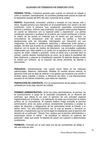 GLOSARIO DE TERMINOS DE DERECHO CIVIL

PÉRDIDA TOTAL.- Cobertura prevista para cuando un vehículo es robado o
sufre un siniestro. Generalmente, se considera pérdida total cuando el costo de
la reparación excede del 60% del valor comercial de la unidad.

PERITO.- Especialista, conocedor, práctico o versado en una ciencia, arte u
oficio. Aquella persona que interviene en el procedimiento civil, penal o de otra
jurisdicción, como la persona "que, poseyendo especiales conocimientos
teóricos o prácticos, informa, bajo juramento, al juzgador sobre puntos litigiosos
en cuanto se relacionan con su especial saber y experiencia". Los peritos
constituyen asesores o auxiliares de la justicia, por cuanto contribuyen a formar
el criterio de los jueces en materias que no tienen por qué conocer. La
circunstancia de comparecer ante los jueces los peritos y formular
declaraciones ante los tribunales, interrogados con frecuencia por sus
integrantes, ha llevado a establecer relaciones y diferencias entre peritos y
testigos. Se dice que el perito es un testigo selecto, competente y en estado de
observar con la ayuda de medios de laboratorio. Las principales cualidades
intelectuales que cabe pedirle a un perito son la agudeza de observación y el
espíritu de orden, método y precisión. Como el perito jura o promete decir la
verdad, cuando declare mendazmente en juicio, se le aplica la penalidad del
falso testimonio y además la inhabilitación especial. Si además declara contra
la verdad por cohecho, se le imponen las penas privativas de libertad y
pecuniarias.


PERJUICIO.- Genéricamente, mal. Lesión moral. Daño en los intereses
patrimoniales. Deterioro. Detrimento. Pérdida. En sentido técnico estricto, la
ganancia lícita que se deja de obtener o los gastos que ocasiona una acción u
omisión ajena culpable o dolosa; a diferencia del daño, o mal efectivamente
causado en los bienes existentes y que debe ser reparado.

PERFECCIÓN DE CONTRATO.- Por el consentimiento de las partes y la forma
señalada por la ley bajo sanción de nulidad.


PERMISO ADMINISTRATIVO.- Entre los actos administrativos, el permiso, es
el reconocimiento a cargo de la autoridad competente de un derecho del
particular, que allana la vía para el ejercicio de una actividad especial
reglamentada por el Estado, o la realización de actos que ensanchan la esfera
jurídica de su circunstancia. El maestro Gabino Fraga encasilla al permiso
administrativo entre los actos jurídicos directamente orientados a ampliar la
esfera de derechos y obligaciones de los particulares frente al Estado, y lo
define como: "Un acto administrativo, por el cual se levanta o remueve un
obstáculo o impedimento que la norma legal ha establecido para el ejercicio del
derecho de un particular". Olivera Toro, explica que el permiso administrativo o
autorización tienen el mérito " de actualizar un derecho en potencia del
particular", dado que existe "la libertad de actuar con sujeción a determinadas
condiciones.

PERMUTA.- Contrato por el cual cada uno de los contratantes se obliga a
dar una cosa por otra
                                                                                     56
                                                     Victor Manuel Alfaro Jiménez
 