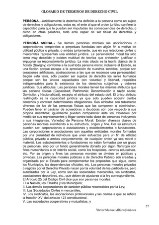 GLOSARIO DE TERMINOS DE DERECHO CIVIL

PERSONA.- Jurídicamente la doctrina ha definido a la persona como un sujeto
de derechos y obligaciones, estos es, el ente al que el orden jurídico confiere la
capacidad para que le puedan ser imputadas las consecuencias de derecho; o
dicho en otras palabras, todo ente capaz de ser titular de derechos y
obligaciones.

PERSONA MORAL.- Se llaman personas morales las asociaciones o
corporaciones temporales o perpetuas fundadas con algún fin o motivo de
utilidad pública o privada, o ambas juntamente, que en sus relaciones civiles o
mercantiles representan una entidad jurídica. La personalidad moral ha sido
tema muy debatido y existen multitud de teorías que pretenden justificar o
impugnar su reconocimiento jurídico. La más citada es la teoría clásica de la
ficción (Savigny) conforme a la cual toda persona moral, inclusive el Estado, es
una ficción porque escapa a la apreciación de nuestros sentidos, porque son
creaciones artificiales, abstracciones a las que se reconoce una personalidad.
Según esta tesis, sólo pueden ser sujetos de derecho los seres humanos
porque son los únicos capacitados con voluntad y libertad, requisitos
indispensables para la existencia de los derechos subjetivos y deberes
jurídicos. Sus atributos: Las personas morales tienen los mismos atributos que
las persona físicas (Capacidad; Patrimonio; Denominación o razón social;
Domicilio; y Nacionalidad), excepto el atributo del estado civil. El único atributo
restringido es la capacidad jurídica ya que solo pueden adquirir ciertos
derechos y contraer determinadas obligaciones. Sus atributos son totalmente
diversos de los de las personas físicas que las componen o administran.
Pueden tener el carácter de acreedoras o deudoras aún con respecto a sus
propios miembros; igualmente pueden comparecer ante los tribunales por
medio de sus representantes y litigar contra toda clase de personas incluyendo
a sus integrantes. Variedad de Persona Moral: Existen diversas clases de
personas morales atendiendo a su estructura, origen y fine. Por su estructura
pueden ser: corporaciones o asociaciones y establecimientos o fundaciones.
Las corporaciones o asociaciones son aquellas entidades morales formadas
por una pluralidad de individuos que unen esfuerzos para un fin de utilidad
pública, privada o ambas conjuntamente, de cualquier orden ya sea moral o
material. Los establecimientos o fundaciones no están formadas por un grupo
de personas, sino por un fondo generalmente donado por algún filántropo con
fines humanitarios o de interés social, como los hospitales, centros educativos,
etc. Por su origen y fines las personas morales se dividen en públicas y
privadas. Las personas morales públicas o de Derecho Público son creadas y
organizada por el Estado para complementar los propósitos que sigue, como
los Municipios, las dependencias oficiales, etc. Las personas morales privadas
o regidas por el Derecho Privado nacen por la voluntad de los particulares, pero
autorizadas por la Ley, como son las sociedades mercantiles, los sindicatos,
asociaciones deportivas, etc., que deben de ajustarse a la ley correspondiente.
El Artículo 25 del Código Civil dice que son personas morales:
I. La Nación, los Estados y los Municipios;
II. Las demás corporaciones de carácter público reconocidas por la Ley;
III. Las Sociedades Civiles y mercantiles;
IV. Los sindicatos, las asociaciones profesionales y las demás a que se refiere
la fracción XVI del artículo 123 constitucional.
V. Las sociedades cooperativas y mutualistas, y
                                                                                      57
                                                     Victor Manuel Alfaro Jiménez
 