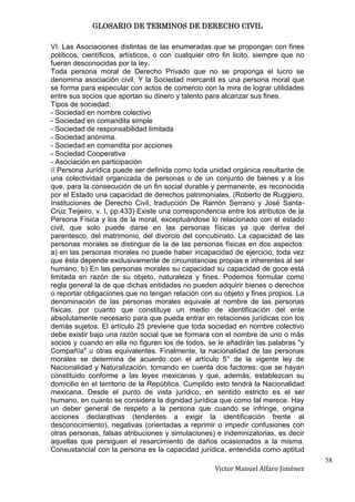 GLOSARIO DE TERMINOS DE DERECHO CIVIL

VI. Las Asociaciones distintas de las enumeradas que se propongan con fines
políticos, científicos, artísticos, o con cualquier otro fin licito, siempre que no
fueran desconocidas por la ley.
Toda persona moral de Derecho Privado que no se proponga el lucro se
denomina asociación civil. Y la Sociedad mercantil es una persona moral que
se forma para especular con actos de comercio con la mira de lograr utilidades
entre sus socios que aportan su dinero y talento para alcanzar sus fines.
Tipos de sociedad:
- Sociedad en nombre colectivo
- Sociedad en comandita simple
- Sociedad de responsabilidad limitada
- Sociedad anónima.
- Sociedad en comandita por acciones
- Sociedad Cooperativa
- Asociación en participación
// Persona Jurídica puede ser definida como toda unidad orgánica resultante de
una colectividad organizada de personas o de un conjunto de bienes y a los
que, para la consecución de un fin social durable y permanente, es reconocida
por el Estado una capacidad de derechos patrimoniales. (Roberto de Ruggiero,
Instituciones de Derecho Civil, traducción De Ramón Serrano y José Santa-
Cruz Teijeiro, v. I, pp.433) Existe una correspondencia entre los atributos de la
Persona Física y los de la moral, exceptuándose lo relacionado con el estado
civil, que solo puede darse en las personas físicas ya que deriva del
parentesco, del matrimonio, del divorcio del concubinato. La capacidad de las
personas morales se distingue de la de las personas físicas en dos aspectos:
a) en las personas morales no puede haber incapacidad de ejercicio, toda vez
que ésta depende exclusivamente de circunstancias propias e inherentes al ser
humano. b) En las personas morales su capacidad su capacidad de goce está
limitada en razón de su objeto, naturaleza y fines. Podemos formular como
regla general la de que dichas entidades no pueden adquirir bienes o derechos
o reportar obligaciones que no tengan relación con su objeto y fines propios. La
denominación de las personas morales equivale al nombre de las personas
físicas, por cuanto que constituye un medio de identificación del ente
absolutamente necesario para que pueda entrar en relaciones jurídicas con los
demás sujetos. El artículo 25 previene que toda sociedad en nombre colectivo
debe existir bajo una razón social que se formara con el nombre de uno o más
socios y cuando en ella no figuren los de todos, se le añadirán las palabras "y
Compañía" u otras equivalentes. Finalmente, la nacionalidad de las personas
morales se determina de acuerdo con el artículo 5° de la vigente ley de
Nacionalidad y Naturalización, tomando en cuenta dos factores: que se hayan
constituido conforme a las leyes mexicanas y que, además, establezcan su
domicilio en el territorio de la República. Cumplido esto tendrá la Nacionalidad
mexicana. Desde el punto de vista jurídico, en sentido estricto es el ser
humano, en cuanto se considera la dignidad jurídica que como tal merece. Hay
un deber general de respeto a la persona que cuando se infringe, origina
acciones declarativas (tendentes a exigir la identificación frente al
desconocimiento), negativas (orientadas a reprimir o impedir confusiones con
otras personas, falsas atribuciones y simulaciones) e indemnizatorias, es decir
aquellas que persiguen el resarcimiento de daños ocasionados a la misma.
Consustancial con la persona es la capacidad jurídica, entendida como aptitud
                                                                                      58
                                                     Victor Manuel Alfaro Jiménez
 