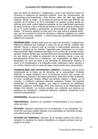 GLOSARIO DE TERMINOS DE DERECHO CIVIL

para ser titular de derechos y obligaciones. Junto a las personas físicas se
reconoce la existencia de personas jurídicas, como las corporaciones, las
asociaciones y las fundaciones. Este término viene del latín que significa
máscara. Desde su origen , el concepto de persona ha sido algo artificial, una
creación de la cultura y no de la naturaleza. La persona jurídica puede ser
definida como toda unidad orgánica resultante de una colectividad organizada
de seres humanos o de un conjunto de bienes y a los que, para la consecución
de un fin social durable y permanente, es reconocida por el Estado. Según
Kelsen. " El derecho objetivo no flota como una nube sobre la realidad social ,
sino que se concreta en forma de derechos y deberes subjetivos los cuales
necesitan, para existir, "titulares" ; y estos centros de imputación de derechos y
deberes son personas".

PERSONALIDAD.- Aptitud legal para ser sujeto de derechos y obligaciones.
Diferencia individual que distingue a cada uno de los demás. Carácter bien
definido. Escrito o discurso que se concreta a determinadas personas, con
ofensa o perjuicio de las mismas. Capacidad para comparecer en un juicio.
Representación legal y bastante para litigar. En lo jurídico: En el ámbito jurídico
general, Capitant declara que cual derechos de la personalidad se comprenden
los que tienen por objeto la protección de la persona misma y que, aún
permaneciendo dentro de su patrimonio, son susceptibles, de llegar a ser
lesionados, de servir de base a una demanda de restauración: derecho al
honor, a la consideración, a la integridad moral, intelectual y física, derecho a
un nombre, derecho para un autor de seguir siendo dueño de su pensamiento.

PERSONALIDAD CON NATURALEZA JURÍDICA.- Constituye éste el punto
fundamental de la teoría de los derechos de la personalidad. Pretende
deslindar el agudo problema de si la protección jurídica que prestan los
ordenamientos positivos a los bienes personales, tales como la vida, la libertad,
el honor, constituyen simples reflejos del derecho objetivo, o llegan, por el
contrario, a configurar auténticos derechos subjetivos. Existen dos grandes
tendencias: La tendencia negativa, que niega la existencia de verdaderos
derechos subjetivos, fundándose, entre otras razones, en la interpretación del
Código Civil alemán. La doctrina positiva, que entiende que estamos en
presencia de verdaderos y auténticos derechos subjetivos, predomina en la
doctrina contemporánea.

PERSONERÍA.- Facultad de representación.

PERTENENCIA.- Derecho de propiedad correspondiente a una persona
sobre una cosa.

PETICIÓN.- Derecho reconocido por la Constitución a los ciudadanos, en
virtud del cual estos pueden dirigirse a las autoridades en demanda de algo
que estimen justo y conveniente.

PETICIÓN DE HERENCIA.- Ejercicio de la facultad jurídica que tiene el
heredero de reclamar los bienes hereditarios a cualquier persona que los
tenga en su poder.

                                                                                      59
                                                     Victor Manuel Alfaro Jiménez
 