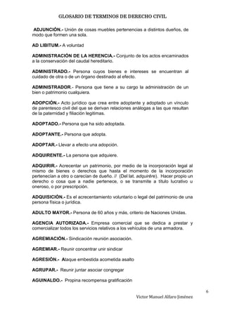 GLOSARIO DE TERMINOS DE DERECHO CIVIL

ADJUNCIÓN.- Unión de cosas muebles pertenencias a distintos dueños, de
modo que formen una sola.

AD LIBITUM.- A voluntad

ADMINISTRACIÓN DE LA HERENCIA.- Conjunto de los actos encaminados
a la conservación del caudal hereditario.

ADMINISTRADO.- Persona cuyos bienes e intereses se encuentran al
cuidado de otra o de un órgano destinado al efecto.

ADMINISTRADOR.- Persona que tiene a su cargo la administración de un
bien o patrimonio cualquiera.

ADOPCIÓN.- Acto jurídico que crea entre adoptante y adoptado un vínculo
de parentesco civil del que se derivan relaciones análogas a las que resultan
de la paternidad y filiación legitimas.

ADOPTADO.- Persona que ha sido adoptada.

ADOPTANTE.- Persona que adopta.

ADOPTAR.- Llevar a efecto una adopción.

ADQUIRENTE.- La persona que adquiere.

ADQUIRIR.- Acrecentar un patrimonio, por medio de la incorporación legal al
mismo de bienes o derechos que hasta el momento de la incorporación
pertenecían a otro o carecían de dueño. // (Del lat. adquirĕre). Hacer propio un
derecho o cosa que a nadie pertenece, o se transmite a título lucrativo u
oneroso, o por prescripción.

ADQUISICIÓN.- Es el acrecentamiento voluntario o legal del patrimonio de una
persona física o jurídica.

ADULTO MAYOR.- Persona de 60 años y más, criterio de Naciones Unidas.

AGENCIA AUTORIZADA.- Empresa comercial que se dedica a prestar y
comercializar todos los servicios relativos a los vehículos de una armadora.

AGREMIACIÓN.- Sindicación reunión asociación.

AGREMIAR.- Reunir concentrar unir sindicar

AGRESIÓN.- Ataque embestida acometida asalto

AGRUPAR.- Reunir juntar asociar congregar

AGUINALDO.- Propina recompensa gratificación

                                                                                   6
                                                   Victor Manuel Alfaro Jiménez
 