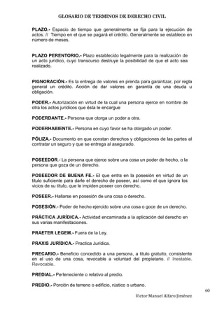 GLOSARIO DE TERMINOS DE DERECHO CIVIL

PLAZO.- Espacio de tiempo que generalmente se fija para la ejecución de
actos. // Tiempo en el que se pagará el crédito. Generalmente se establece en
número de meses.


PLAZO PERENTORIO.- Plazo establecido legalmente para la realización de
un acto jurídico, cuyo transcurso destruye la posibilidad de que el acto sea
realizado.


PIGNORACIÓN.- Es la entrega de valores en prenda para garantizar, por regla
general un crédito. Acción de dar valores en garantía de una deuda u
obligación.

PODER.- Autorización en virtud de la cual una persona ejerce en nombre de
otra los actos jurídicos que ésta le encargue

PODERDANTE.- Persona que otorga un poder a otra.

PODERHABIENTE.- Persona en cuyo favor se ha otorgado un poder.

PÓLIZA.- Documento en que constan derechos y obligaciones de las partes al
contratar un seguro y que se entrega al asegurado.


POSEEDOR.- La persona que ejerce sobre una cosa un poder de hecho, o la
persona que goza de un derecho.

POSEEDOR DE BUENA FE.- El que entra en la posesión en virtud de un
titulo suficiente para darle el derecho de poseer, así como el que ignora los
vicios de su titulo, que le impiden poseer con derecho.

POSEER.- Hallarse en posesión de una cosa o derecho.

POSESIÓN.- Poder de hecho ejercido sobre una cosa o goce de un derecho.

PRÁCTICA JURÍDICA.- Actividad encaminada a la aplicación del derecho en
sus varias manifestaciones.

PRAETER LEGEM.- Fuera de la Ley.

PRAXIS JURÍDICA.- Practica Jurídica.

PRECARIO.- Beneficio concedido a una persona, a titulo gratuito, consistente
en el uso de una cosa, revocable a voluntad del propietario. // Inestable.
Revocable.

PREDIAL.- Perteneciente o relativo al predio.

PREDIO.- Porción de terreno o edificio, rústico o urbano.
                                                                                  60
                                                   Victor Manuel Alfaro Jiménez
 