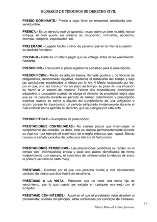 GLOSARIO DE TERMINOS DE DERECHO CIVIL

PREDIO DOMINANTE.- Predio a cuyo favor se encuentra constituida una
servidumbre.

PRENDA.- Es un derecho real de garantía, recae sobre un bien mueble, existe
entrega, el bien puede ser materia de disposición, indivisible, accesoria,
onerosa, temporal, especialidad, etc.

PRELEGADO.- Legado hecho a favor de persona que en la misma sucesión
es también heredero.

PREPAGO.- Parte de un total a pagar que se entrega antes de su vencimiento.
Adelanto.

PRESCRIBIR.- Transcurrir el plazo legalmente señalado para la prescripción.

PRESCRIPCIÓN.- Medio de adquirir bienes, llamada positiva o de librarse de
obligaciones, denominada negativa, mediante el transcurso del tiempo y bajo
las condiciones establecidas al efecto por la ley. // Medio reconocido por ley,
por el que, una vez transcurrido un plazo de tiempo, se pasa de una situación
de hecho a un estado de derecho. Existen dos modalidades: prescripción
adquisitiva o usucapión cuando se otorga el derecho de propiedad sobre algo
que se ha poseído durante un período de tiempo determinado y prescripción
extintiva cuando se exime a alguien del cumplimiento de una obligación o
acción porque ha transcurrido un período estipulado ininterrumpido durante el
cual el titular no ha ejercido su derecho, que se extingue por este acto.


PRESCRIPTIBLE.- Susceptible de prescripción.

PRESTACIONES CONTINUADAS.- No existen plazos que interrumpan el
cumplimiento del contrato, es decir, este se cumple permanentemente durante
su vigencia (por ejemplo el suministro de energía eléctrica, gas, agua). Siendo
necesario señalar periodos de corte para efectos de facturación.


PRESTACIONES PERIÓDICAS.- Las prestaciones periódicas se repiten en el
tiempo con individualidad propia y cada una puede identificarse de forma
independiente (por ejemplo, el suministro de determinadas toneladas de acero
la primera semana de cada mes).


PRESTAMO.- Contrato por el que una persona facilita a otra determinada
cantidad de dinero que ésta habrá de devolverle.

PRÉSTAMO A LA VISTA.- Préstamo que no tiene una fecha fija de
vencimiento, por lo que puede ser exigido en cualquier momento por el
acreedor.

PRÉSTAMO CON INTERÉS.- Aquel en el que el prestatario debe devolver al
prestamista, además del principal, otras cantidades por concepto de intereses.
                                                                                  61
                                                   Victor Manuel Alfaro Jiménez
 