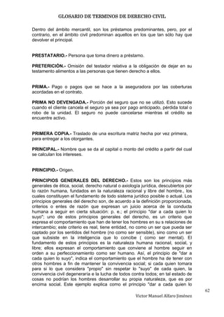 GLOSARIO DE TERMINOS DE DERECHO CIVIL

Dentro del ámbito mercantil, son los préstamos predominantes, pero, por el
contrario, en el ámbito civil predominan aquellos en los que tan sólo hay que
devolver el principal.


PRESTATARIO.- Persona que toma dinero a préstamo.

PRETERICIÓN.- Omisión del testador relativa a la obligación de dejar en su
testamento alimentos a las personas que tienen derecho a ellos.


PRIMA.- Pago o pagos que se hace a la aseguradora por las coberturas
acordadas en el contrato.

PRIMA NO DEVENGADA.- Porción del seguro que no se utilizó. Esto sucede
cuando el cliente cancela el seguro ya sea por pago anticipado, pérdida total o
robo de la unidad. El seguro no puede cancelarse mientras el crédito se
encuentre activo.


PRIMERA COPIA.- Traslado de una escritura matriz hecha por vez primera,
para entregar a los otorgantes.

PRINCIPAL.- Nombre que se da al capital o monto del crédito a partir del cual
se calculan los intereses.


PRINCIPIO.- Origen.

PRINCIPIOS GENERALES DEL DERECHO.- Estos son los principios más
generales de ética, social, derecho natural o axiología jurídica, descubiertos por
lo razón humana, fundados en la naturaleza racional y libre del hombre., los
cuales constituyen el fundamento de todo sistema jurídico posible o actual. Los
principios generales del derecho son, de acuerdo a la definición proporcionada,
criterios o entes de razón que expresan un juicio acerca de la conducta
humana a seguir en cierta situación: p. e.; el principio "dar a cada quien lo
suyo"; uno de estos principios generales del derecho, es un criterio que
expresa el comportamiento que han de tener los hombres en su s relaciones de
intercambio; este criterio es real, tiene entidad, no como un ser que pueda ser
captado por los sentidos del hombre (no como ser sensible), sino como un ser
que subsiste en la inteligencia que lo concibe ( como ser mental). El
fundamento de estos principios es la naturaleza humana racional, social, y
libre; ellos expresan el comportamiento que conviene al hombre seguir en
orden a su perfeccionamiento como ser humano. Así, el principio de "dar a
cada quien lo suyo", indica el comportamiento que el hombre ha de tener con
otros hombres a fin de mantener la convivencia social; si cada quien tomara
para si lo que considera "propio" sin respetar lo "suyo" de cada quien, la
convivencia civil degeneraría e la lucha de todos contra todos; en tal estado de
cosas no podrían los hombres desarrollar su propia naturaleza, que es por
encima social. Este ejemplo explica como el principio "dar a cada quien lo
                                                                                     62
                                                     Victor Manuel Alfaro Jiménez
 