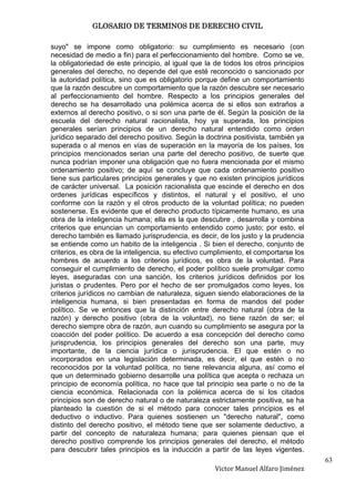 GLOSARIO DE TERMINOS DE DERECHO CIVIL

suyo" se impone como obligatorio: su cumplimiento es necesario (con
necesidad de medio a fin) para el perfeccionamiento del hombre. Como se ve,
la obligatoriedad de este principio, al igual que la de todos los otros principios
generales del derecho, no depende del que esté reconocido o sancionado por
la autoridad política, sino que es obligatorio porque define un comportamiento
que la razón descubre un comportamiento que la razón descubre ser necesario
al perfeccionamiento del hombre. Respecto a los principios generales del
derecho se ha desarrollado una polémica acerca de si ellos son extraños a
externos al derecho positivo, o si son una parte de él. Según la posición de la
escuela del derecho natural racionalista, hoy ya superada, los principios
generales serían principios de un derecho natural entendido como orden
jurídico separado del derecho positivo. Según la doctrina positivista, también ya
superada o al menos en vías de superación en la mayoría de los países, los
principios mencionados serian una parte del derecho positivo, de suerte que
nunca podrían imponer una obligación que no fuera mencionada por el mismo
ordenamiento positivo; de aquí se concluye que cada ordenamiento positivo
tiene sus particulares principios generales y que no existen principios jurídicos
de carácter universal. La posición racionalista que escinde el derecho en dos
ordenes jurídicas específicos y distintos, el natural y el positivo, el uno
conforme con la razón y el otros producto de la voluntad política; no pueden
sostenerse. Es evidente que el derecho producto típicamente humano, es una
obra de la inteligencia humana; ella es la que descubre , desarrolla y combina
criterios que enuncian un comportamiento entendido como justo; por esto, el
derecho también es llamado jurisprudencia, es decir, de los justo y la prudencia
se entiende como un habito de la inteligencia . Si bien el derecho, conjunto de
criterios, es obra de la inteligencia, su efectivo cumplimiento, el comportarse los
hombres de acuerdo a los criterios jurídicos, es obra de la voluntad. Para
conseguir el cumplimiento de derecho, el poder político suele promulgar como
leyes, aseguradas con una sanción, los criterios jurídicos definidos por los
juristas o prudentes. Pero por el hecho de ser promulgados como leyes, los
criterios jurídicos no cambian de naturaleza, siguen siendo elaboraciones de la
inteligencia humana, si bien presentadas en forma de mandos del poder
político. Se ve entonces que la distinción entre derecho natural (obra de la
razón) y derecho positivo (obra de la voluntad), no tiene razón de ser; el
derecho siempre obra de razón, aun cuando su cumplimiento se asegura por la
coacción del poder político. De acuerdo a esa concepción del derecho como
jurisprudencia, los principios generales del derecho son una parte, muy
importante, de la ciencia jurídica o jurisprudencia. El que estén o no
incorporados en una legislación determinada, es decir, el que estén o no
reconocidos por la voluntad política, no tiene relevancia alguna, así como el
que un determinado gobierno desarrolle una política que acepta o rechaza un
principio de economía política, no hace que tal principio sea parte o no de la
ciencia económica. Relacionada con la polémica acerca de si los citados
principios son de derecho natural o de naturaleza estrictamente positiva, se ha
planteado la cuestión de si el método para conocer tales principios es el
deductivo o inductivo. Para quienes sostienen un "derecho natural", como
distinto del derecho positivo, el método tiene que ser solamente deductivo, a
partir del concepto de naturaleza humana; para quienes piensan que el
derecho positivo comprende los principios generales del derecho, el método
para descubrir tales principios es la inducción a partir de las leyes vigentes.
                                                                                      63
                                                     Victor Manuel Alfaro Jiménez
 