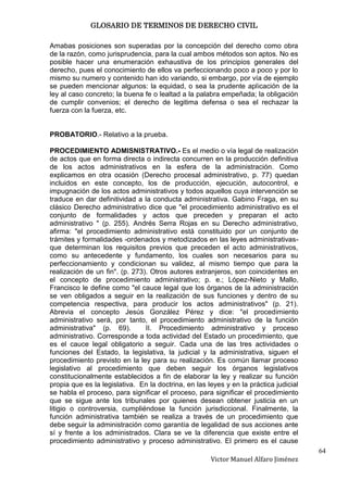 GLOSARIO DE TERMINOS DE DERECHO CIVIL

Amabas posiciones son superadas por la concepción del derecho como obra
de la razón, como jurisprudencia, para la cual ambos métodos son aptos. No es
posible hacer una enumeración exhaustiva de los principios generales del
derecho, pues el conocimiento de ellos va perfeccionando poco a poco y por lo
mismo su numero y contenido han ido variando, si embargo, por vía de ejemplo
se pueden mencionar algunos: la equidad, o sea la prudente aplicación de la
ley al caso concreto; la buena fe o lealtad a la palabra empeñada; la obligación
de cumplir convenios; el derecho de legitima defensa o sea el rechazar la
fuerza con la fuerza, etc.


PROBATORIO.- Relativo a la prueba.

PROCEDIMIENTO ADMISNISTRATIVO.- Es el medio o vía legal de realización
de actos que en forma directa o indirecta concurren en la producción definitiva
de los actos administrativos en la esfera de la administración. Como
explicamos en otra ocasión (Derecho procesal administrativo, p. 77) quedan
incluidos en este concepto, los de producción, ejecución, autocontrol, e
impugnación de los actos administrativos y todos aquellos cuya intervención se
traduce en dar definitividad a la conducta administrativa. Gabino Fraga, en su
clásico Derecho administrativo dice que "el procedimiento administrativo es el
conjunto de formalidades y actos que preceden y preparan el acto
administrativo " (p. 255). Andrés Serra Rojas en su Derecho administrativo,
afirma: "el procedimiento administrativo está constituido por un conjunto de
trámites y formalidades -ordenados y metodizados en las leyes administrativas-
que determinan los requisitos previos que preceden el acto administrativos,
como su antecedente y fundamento, los cuales son necesarios para su
perfeccionamiento y condicionan su validez, al mismo tiempo que para la
realización de un fin". (p. 273). Otros autores extranjeros, son coincidentes en
el concepto de procedimiento administrativo; p. e.; López-Nieto y Mallo,
Francisco le define como "el cauce legal que los órganos de la administración
se ven obligados a seguir en la realización de sus funciones y dentro de su
competencia respectiva, para producir los actos administrativos" (p. 21).
Abrevia el concepto Jesús González Pérez y dice: "el procedimiento
administrativo será, por tanto, el procedimiento administrativo de la función
administrativa" (p. 69).        II. Procedimiento administrativo y proceso
administrativo. Corresponde a toda actividad del Estado un procedimiento, que
es el cauce legal obligatorio a seguir. Cada una de las tres actividades o
funciones del Estado, la legislativa, la judicial y la administrativa, siguen el
procedimiento previsto en la ley para su realización. Es común llamar proceso
legislativo al procedimiento que deben seguir los órganos legislativos
constitucionalmente establecidos a fin de elaborar la ley y realizar su función
propia que es la legislativa. En la doctrina, en las leyes y en la práctica judicial
se habla el proceso, para significar el proceso, para significar el procedimiento
que se sigue ante los tribunales por quienes desean obtener justicia en un
litigio o controversia, cumpliéndose la función jurisdiccional. Finalmente, la
función administrativa también se realiza a través de un procedimiento que
debe seguir la administración como garantía de legalidad de sus acciones ante
sí y frente a los administrados. Clara se ve la diferencia que existe entre el
procedimiento administrativo y proceso administrativo. El primero es el cause
                                                                                       64
                                                      Victor Manuel Alfaro Jiménez
 