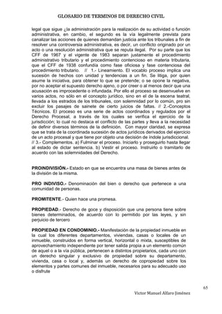 GLOSARIO DE TERMINOS DE DERECHO CIVIL

legal que sigue ¿la administración para la realización de su actividad o función
administrativa, en cambio, el segundo es la vía legalmente prevista para
canalizar las acciones de quienes demandan justicia ante los tribunales a fin de
resolver una controversia administrativa, es decir, un conflicto originado por un
acto o una resolución administrativa que se reputa ilegal. Por su parte que los
CFF de 1967 y el vigente de 1983 separan justamente el procedimiento
administrativo tributario y el procedimiento contencioso en materia tributaria,
que el CFF de 1938 confundía como fase oficiosa y fase contenciosa del
procedimiento tributario. // 1.- Lineamiento. El vocablo proceso implica una
sucesión de hechos con unidad y tendencias a un fin. Se litiga, por quien
asume la iniciativa, para obtener lo que se pretende; o se opone la negativa,
por no aceptar el supuesto derecho ajeno, o por creer o al menos decir que una
acusación es improcedente o infundada. Por ello el proceso se desenvuelve en
varios actos, no sólo en el concepto jurídico, sino en el de la escena teatral,
llevada a los estrados de los tribunales, con solemnidad por lo común, pro sin
excluir los pasajes de sainete de cierto juicios de faltas. // 2.-Conceptos
Técnicos. El proceso es una serie de actos coordinados y regulados por el
Derecho Procesal, a través de los cuales se verifica el ejercicio de la
jurisdicción; lo cual no destaca el conflicto de las partes y lleva a la necesidad
de definir diversos términos de la definición. Con mayor claridad, se expresa
que se trata de la coordinada sucesión de actos jurídicos derivados del ejercicio
de un acto procesal y que tiene por objeto una decisión de índole jurisdiccional.
// 3.- Complementos. a) Fulminar el proceso. Iniciarlo y proseguirlo hasta llegar
al estado de dictar sentencia. b) Vestir el proceso. Instruirlo o tramitarlo de
acuerdo con las solemnidades del Derecho.


PROINDIVISIÓN.- Estado en que se encuentra una masa de bienes antes de
la división de la misma.

PRO INDIVISO.- Denominación del bien o derecho que pertenece a una
comunidad de personas.

PROMITENTE.- Quien hace una promesa.

PROPIEDAD.- Derecho de goce y disposición que una persona tiene sobre
bienes determinados, de acuerdo con lo permitido por las leyes, y sin
perjuicio de tercero

PROPIEDAD EN CONDOMINIO.- Manifestación de la propiedad inmueble en
la cual los diferentes departamentos, viviendas, casas o locales de un
inmueble, construidos en forma vertical, horizontal o mixta, susceptibles de
aprovechamiento independiente por tener salida propia a un elemento común
de aquel o a la vía pública, pertenecen a distintos propietarios, cada uno con
un derecho singular y exclusivo de propiedad sobre su departamento,
vivienda, casa o local y, además un derecho de copropiedad sobre los
elementos y partes comunes del inmueble, necesarios para su adecuado uso
o disfrute


                                                                                     65
                                                     Victor Manuel Alfaro Jiménez
 