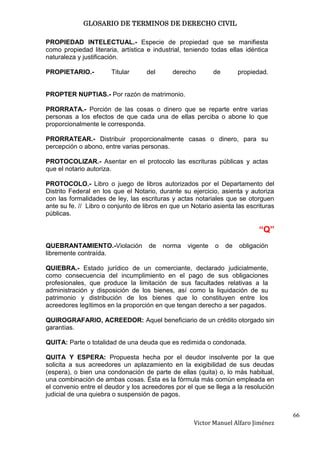 GLOSARIO DE TERMINOS DE DERECHO CIVIL

PROPIEDAD INTELECTUAL.- Especie de propiedad que se manifiesta
como propiedad literaria, artística e industrial, teniendo todas ellas idéntica
naturaleza y justificación.

PROPIETARIO.-          Titular      del      derecho        de        propiedad.


PROPTER NUPTIAS.- Por razón de matrimonio.

PRORRATA.- Porción de las cosas o dinero que se reparte entre varias
personas a los efectos de que cada una de ellas perciba o abone lo que
proporcionalmente le corresponda.

PRORRATEAR.- Distribuir proporcionalmente casas o dinero, para su
percepción o abono, entre varias personas.

PROTOCOLIZAR.- Asentar en el protocolo las escrituras públicas y actas
que el notario autoriza.

PROTOCOLO.- Libro o juego de libros autorizados por el Departamento del
Distrito Federal en los que el Notario, durante su ejercicio, asienta y autoriza
con las formalidades de ley, las escrituras y actas notariales que se otorguen
ante su fe. // Libro o conjunto de libros en que un Notario asienta las escrituras
públicas.

                                                                            “Q”
QUEBRANTAMIENTO.-Violación           de   norma   vigente   o    de   obligación
libremente contraída.

QUIEBRA.- Estado jurídico de un comerciante, declarado judicialmente,
como consecuencia del incumplimiento en el pago de sus obligaciones
profesionales, que produce la limitación de sus facultades relativas a la
administración y disposición de los bienes, así como la liquidación de su
patrimonio y distribución de los bienes que lo constituyen entre los
acreedores legítimos en la proporción en que tengan derecho a ser pagados.

QUIROGRAFARIO, ACREEDOR: Aquel beneficiario de un crédito otorgado sin
garantías.

QUITA: Parte o totalidad de una deuda que es redimida o condonada.

QUITA Y ESPERA: Propuesta hecha por el deudor insolvente por la que
solicita a sus acreedores un aplazamiento en la exigibilidad de sus deudas
(espera), o bien una condonación de parte de ellas (quita) o, lo más habitual,
una combinación de ambas cosas. Ésta es la fórmula más común empleada en
el convenio entre el deudor y los acreedores por el que se llega a la resolución
judicial de una quiebra o suspensión de pagos.


                                                                                     66
                                                     Victor Manuel Alfaro Jiménez
 