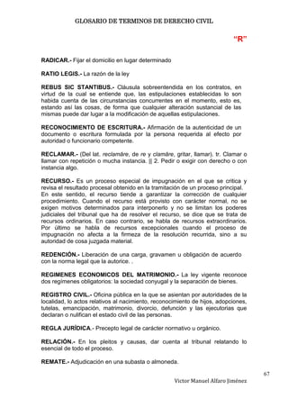 GLOSARIO DE TERMINOS DE DERECHO CIVIL


                                                                           “R”

RADICAR.- Fijar el domicilio en lugar determinado

RATIO LEGIS.- La razón de la ley

REBUS SIC STANTIBUS.- Cláusula sobreentendida en los contratos, en
virtud de la cual se entiende que, las estipulaciones establecidas lo son
habida cuenta de las circunstancias concurrentes en el momento, esto es,
estando así las cosas, de forma que cualquier alteración sustancial de las
mismas puede dar lugar a la modificación de aquellas estipulaciones.

RECONOCIMIENTO DE ESCRITURA.- Afirmación de la autenticidad de un
documento o escritura formulada por la persona requerida al efecto por
autoridad o funcionario competente.

RECLAMAR.- (Del lat. reclamāre, de re y clamāre, gritar, llamar). tr. Clamar o
llamar con repetición o mucha instancia. || 2. Pedir o exigir con derecho o con
instancia algo.

RECURSO.- Es un proceso especial de impugnación en el que se critica y
revisa el resultado procesal obtenido en la tramitación de un proceso principal.
En este sentido, el recurso tiende a garantizar la corrección de cualquier
procedimiento. Cuando el recurso está provisto con carácter normal, no se
exigen motivos determinados para interponerlo y no se limitan los poderes
judiciales del tribunal que ha de resolver el recurso, se dice que se trata de
recursos ordinarios. En caso contrario, se habla de recursos extraordinarios.
Por último se habla de recursos excepcionales cuando el proceso de
impugnación no afecta a la firmeza de la resolución recurrida, sino a su
autoridad de cosa juzgada material.

REDENCIÓN.- Liberación de una carga, gravamen u obligación de acuerdo
con la norma legal que la autorice. .

REGIMENES ECONOMICOS DEL MATRIMONIO.- La ley vigente reconoce
dos regímenes obligatorios: la sociedad conyugal y la separación de bienes.

REGISTRO CIVIL.- Oficina pública en la que se asientan por autoridades de la
localidad, lo actos relativos al nacimiento, reconocimiento de hijos, adopciones,
tutelas, emancipación, matrimonio, divorcio, defunción y las ejecutorias que
declaran o nulifican el estado civil de las personas.

REGLA JURÍDICA.- Precepto legal de carácter normativo u orgánico.

RELACIÓN.- En los pleitos y causas, dar cuenta al tribunal relatando lo
esencial de todo el proceso.

REMATE.- Adjudicación en una subasta o almoneda.

                                                                                    67
                                                    Victor Manuel Alfaro Jiménez
 