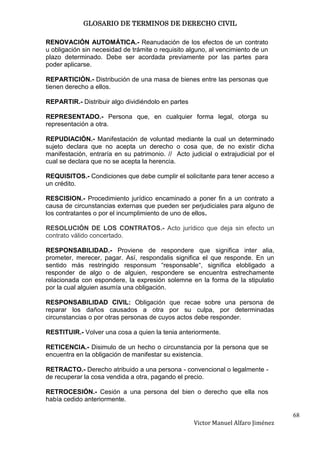 GLOSARIO DE TERMINOS DE DERECHO CIVIL

RENOVACIÓN AUTOMÁTICA.- Reanudación de los efectos de un contrato
u obligación sin necesidad de trámite o requisito alguno, al vencimiento de un
plazo determinado. Debe ser acordada previamente por las partes para
poder aplicarse.

REPARTICIÓN.- Distribución de una masa de bienes entre las personas que
tienen derecho a ellos.

REPARTIR.- Distribuir algo dividiéndolo en partes

REPRESENTADO.- Persona que, en cualquier forma legal, otorga su
representación a otra.

REPUDIACIÓN.- Manifestación de voluntad mediante la cual un determinado
sujeto declara que no acepta un derecho o cosa que, de no existir dicha
manifestación, entraría en su patrimonio. // Acto judicial o extrajudicial por el
cual se declara que no se acepta la herencia.

REQUISITOS.- Condiciones que debe cumplir el solicitante para tener acceso a
un crédito.

RESCISION.- Procedimiento jurídico encaminado a poner fin a un contrato a
causa de circunstancias externas que pueden ser perjudiciales para alguno de
los contratantes o por el incumplimiento de uno de ellos.

RESOLUCIÓN DE LOS CONTRATOS.- Acto jurídico que deja sin efecto un
contrato válido concertado.

RESPONSABILIDAD.- Proviene de respondere que significa inter alia,
prometer, merecer, pagar. Así, respondalis significa el que responde. En un
sentido más restringido responsum “responsable“, significa elobligado a
responder de algo o de alguien, respondere se encuentra estrechamente
relacionada con espondere, la expresión solemne en la forma de la stipulatio
por la cual alguien asumía una obligación.

RESPONSABILIDAD CIVIL: Obligación que recae sobre una persona de
reparar los daños causados a otra por su culpa, por determinadas
circunstancias o por otras personas de cuyos actos debe responder.

RESTITUIR.- Volver una cosa a quien la tenia anteriormente.

RETICENCIA.- Disimulo de un hecho o circunstancia por la persona que se
encuentra en la obligación de manifestar su existencia.

RETRACTO.- Derecho atribuido a una persona - convencional o legalmente -
de recuperar la cosa vendida a otra, pagando el precio.

RETROCESIÓN.- Cesión a una persona del bien o derecho que ella nos
había cedido anteriormente.

                                                                                    68
                                                    Victor Manuel Alfaro Jiménez
 