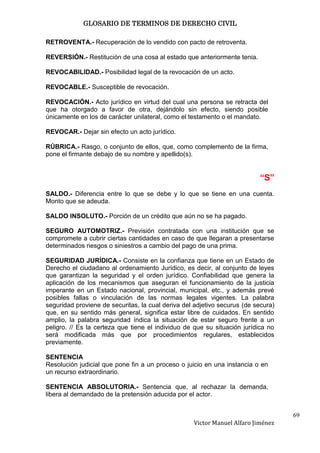 GLOSARIO DE TERMINOS DE DERECHO CIVIL

RETROVENTA.- Recuperación de lo vendido con pacto de retroventa.

REVERSIÓN.- Restitución de una cosa al estado que anteriormente tenia.

REVOCABILIDAD.- Posibilidad legal de la revocación de un acto.

REVOCABLE.- Susceptible de revocación.

REVOCACIÓN.- Acto jurídico en virtud del cual una persona se retracta del
que ha otorgado a favor de otra, dejándolo sin efecto, siendo posible
únicamente en los de carácter unilateral, como el testamento o el mandato.

REVOCAR.- Dejar sin efecto un acto jurídico.

RÚBRICA.- Rasgo, o conjunto de ellos, que, como complemento de la firma,
pone el firmante debajo de su nombre y apellido(s).


                                                                          “S”
SALDO.- Diferencia entre lo que se debe y lo que se tiene en una cuenta.
Monto que se adeuda.

SALDO INSOLUTO.- Porción de un crédito que aún no se ha pagado.

SEGURO AUTOMOTRIZ.- Previsión contratada con una institución que se
compromete a cubrir ciertas cantidades en caso de que llegaran a presentarse
determinados riesgos o siniestros a cambio del pago de una prima.

SEGURIDAD JURÍDICA.- Consiste en la confianza que tiene en un Estado de
Derecho el ciudadano al ordenamiento Jurídico, es decir, al conjunto de leyes
que garantizan la seguridad y el orden jurídico. Confiabilidad que genera la
aplicación de los mecanismos que aseguran el funcionamiento de la justicia
imperante en un Estado nacional, provincial, municipal, etc., y además prevé
posibles fallas o vinculación de las normas legales vigentes. La palabra
seguridad proviene de securitas, la cual deriva del adjetivo securus (de secura)
que, en su sentido más general, significa estar libre de cuidados. En sentido
amplio, la palabra seguridad índica la situación de estar seguro frente a un
peligro. // Es la certeza que tiene el individuo de que su situación jurídica no
será modificada más que por procedimientos regulares, establecidos
previamente.

SENTENCIA
Resolución judicial que pone fin a un proceso o juicio en una instancia o en
un recurso extraordinario.

SENTENCIA ABSOLUTORIA.- Sentencia que, al rechazar la demanda,
libera al demandado de la pretensión aducida por el actor.


                                                                                   69
                                                   Victor Manuel Alfaro Jiménez
 