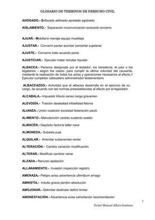 GLOSARIO DE TERMINOS DE DERECHO CIVIL

AHOGADO.- Sofocado asfixiado apretado agobiado

AISLAMIENTO.- Separación incomunicación exclusión encierro


AJUAR.- Mobiliario menaje equipo mueblaje

AJUSTAR.- Convenir pactar acordar concertar sujetarse

AJUSTE.- Convenio trato acuerdo pacto

AJUSTICIAR.- Ejecutar matar rematar liquidar.

ALBACEA.- Persona designada por el testador, los herederos, el juez o los
legatarios - según los casos- para cumplir la ultima voluntad del causante,
mediante la realización de todos los actos y operaciones necesarios al efecto.//
Ejecutor cumplidor cabezalero administrador testamentario

 ALBACEAZGO.- Actividad que el albacea desarrolla en el ejercicio de su
cargo, de acuerdo con las normas preestablecidas al efecto por el legislador.

ALCABALA.- Impuesto tributo censo carga gravamen

ALEVOSÍA.- Traición deslealtad infidelidad felonía

ALIANZA.- Unión coalición sociedad federación pacto

ALIMENTO.- Manutención vestido sustento sostén

ALMACÉN.- Depósito factoría taller nave

ALMONEDA.- Subasta puja

ALQUILAR.- Arrendar subarrendar rentar

ALTERACIÓN.- Cambio variación modificación

ALTERAR.- Modificar cambiar variar

ALZADA.- Recurso apelación

ALLANAMIENTO.- Invasión inspección registro.

AMENAZA.- Peligro aviso advertencia ultimátum amago

AMNISTÍA.- Indulto gracia perdón absolución

AMOJONAR.- Delimitar deslindar definir limitar

AMONESTACIÓN.- Advertencia aviso exhortación recomendación
                                                                                    7
                                                     Victor Manuel Alfaro Jiménez
 
