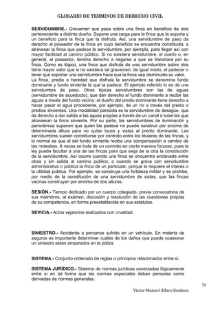 GLOSARIO DE TERMINOS DE DERECHO CIVIL

SERVIDUMBRE.- Gravamen que pesa sobre una finca en beneficio de otra
perteneciente a distinto dueño. Supone una carga para la finca que la soporta y
un beneficio para la finca que la disfruta. Así, una servidumbre de paso da
derecho al poseedor de la finca en cuyo beneficio se encuentra constituida, a
atravesar la finca que padece la servidumbre, por ejemplo, para llegar así con
mayor facilidad al camino público. Si no existiera servidumbre, el dueño o, en
general, el poseedor, tendría derecho a negarse a que se transitara por su
finca. Como es lógico, una finca que disfruta de una servidumbre sobre otra
tiene mayor valor que si no existiera tal gravamen; de igual modo, el padecer o
tener que soportar una servidumbre hace que la finca vea disminuido su valor.
La finca, predio o heredad que disfruta la servidumbre se denomina fundo
dominante y fundo sirviente la que la padece. El ejemplo referido lo es de una
servidumbre de paso. Otras típicas servidumbres son las de aguas
(servidumbre de acueducto), que dan derecho al fundo dominante a recibir las
aguas a través del fundo vecino: el dueño del predio dominante tiene derecho a
hacer pasar el agua procedente, por ejemplo, de un río a través del predio o
predios sirvientes. Una modalidad parecida es la servidumbre de desagüe, que
da derecho a dar salida a las aguas propias a través de un canal o tuberías que
atraviesan la finca sirviente. Por su parte, las servidumbres de iluminación y
panorámica suponen que quien las padece no puede construir por encima de
determinada altura para no quitar luces y vistas al predio dominante. Las
servidumbres suelen constituirse por contrato entre los titulares de las fincas, y
lo normal es que el del fundo sirviente reciba una compensación a cambio de
las molestias. A veces se trata de un contrato en cierta manera forzoso, pues la
ley puede facultar a una de las fincas para que exija de la otra la constitución
de la servidumbre. Así ocurre cuando una finca se encuentra enclavada entre
otras y sin salida al camino público; o cuando se grava con servidumbre
administrativa o pública la finca de un particular, porque lo requiere el interés o
la utilidad pública. Por ejemplo, se construye una fortaleza militar y se prohibe,
por medio de la constitución de una servidumbre de vistas, que las fincas
vecinas construyan por encima de dos alturas.

SESIÓN.- Tiempo dedicado por un cuerpo colegiado, previa convocatoria de
sus miembros, al exámen, discusión y resolución de las cuestiones propias
de su competencia, en forma preestablecida en sus estatutos.

SEVICIA.- Actos vejatorios realizados con crueldad.



SINIESTRO.- Accidente o percance sufrido en un vehículo. En materia de
seguros es importante determinar cuáles de los daños que puede ocasionar
un siniestro están amparados en la póliza.


SISTEMA.- Conjunto ordenado de reglas o principios relacionados entre sí.

SISTEMA JURÍDICO.- Sistema de normas jurídicas conectadas lógicamente
entre sí en tal forma que las normas especiales deban pensarse como
derivadas de normas generales.
                                                                                      70
                                                     Victor Manuel Alfaro Jiménez
 