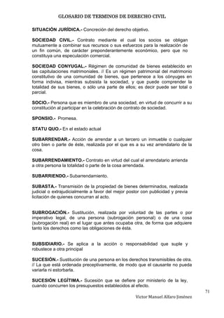 GLOSARIO DE TERMINOS DE DERECHO CIVIL

SITUACIÓN JURÍDICA.- Concreción del derecho objetivo.

SOCIEDAD CIVIL.- Contrato mediante el cual los socios se obligan
mutuamente a combinar sus recursos o sus esfuerzos para la realización de
un fin común, de carácter preponderantemente económico, pero que no
constituya una especulación comercial.

SOCIEDAD CONYUGAL.- Régimen de comunidad de bienes establecido en
las capitulaciones matrimoniales. // Es un régimen patrimonial del matrimonio
constitutivo de una comunidad de bienes, que pertenece a los cónyuges en
forma indivisa, mientras subsista la sociedad, y que puede comprender la
totalidad de sus bienes, o sólo una parte de ellos; es decir puede ser total o
parcial.

SOCIO.- Persona que es miembro de una sociedad, en virtud de concurrir a su
constitución al participar en la celebración de contrato de sociedad.

SPONSIO.- Promesa.

STATU QUO.- En el estado actual

SUBARRENDAR.- Acción de arrendar a un tercero un inmueble o cualquier
otro bien o parte de éste, realizada por el que es a su vez arrendatario de la
cosa.

SUBARRENDAMIENTO.- Contrato en virtud del cual el arrendatario arrienda
a otra persona la totalidad o parte de la cosa arrendada.

SUBARRIENDO.- Subarrendamiento.

SUBASTA.- Transmisión de la propiedad de bienes determinados, realizada
judicial o extrajudicialmente a favor del mejor postor con publicidad y previa
licitación de quienes concurran al acto.


SUBROGACIÓN.- Sustitución, realizada por voluntad de las partes o por
imperativo legal, de una persona (subrogación personal) o de una cosa
(subrogación real) en el lugar que antes ocupaba otra, de forma que adquiere
tanto los derechos como las obligaciones de ésta.


SUBSIDIARIO.- Se aplica a la acción o responsabilidad que suple y
robustece a otra principal

SUCESIÓN.- Sustitución de una persona en los derechos transmisibles de otra.
// La que está ordenada preceptivamente, de modo que el causante no pueda
variarla ni estorbarla.

SUCESIÓN LEGÍTIMA.- Sucesión que se defiere por ministerio de la ley,
cuando concurren los presupuestos establecidos al efecto.
                                                                                  71
                                                   Victor Manuel Alfaro Jiménez
 