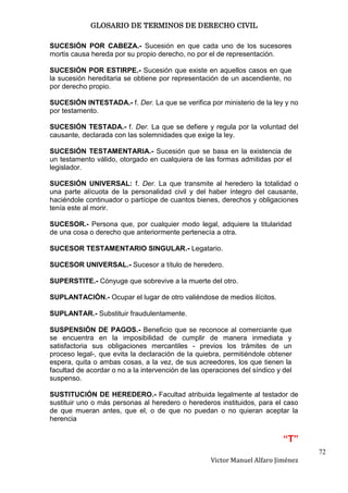GLOSARIO DE TERMINOS DE DERECHO CIVIL

SUCESIÓN POR CABEZA.- Sucesión en que cada uno de los sucesores
mortis causa hereda por su propio derecho, no por el de representación.

SUCESIÓN POR ESTIRPE.- Sucesión que existe en aquellos casos en que
la sucesión hereditaria se obtiene por representación de un ascendiente, no
por derecho propio.

SUCESIÓN INTESTADA.- f. Der. La que se verifica por ministerio de la ley y no
por testamento.

SUCESIÓN TESTADA.- f. Der. La que se defiere y regula por la voluntad del
causante, declarada con las solemnidades que exige la ley.

SUCESIÓN TESTAMENTARIA.- Sucesión que se basa en la existencia de
un testamento válido, otorgado en cualquiera de las formas admitidas por el
legislador.

SUCESIÓN UNIVERSAL: f. Der. La que transmite al heredero la totalidad o
una parte alícuota de la personalidad civil y del haber íntegro del causante,
haciéndole continuador o partícipe de cuantos bienes, derechos y obligaciones
tenía este al morir.

SUCESOR.- Persona que, por cualquier modo legal, adquiere la titularidad
de una cosa o derecho que anteriormente pertenecía a otra.

SUCESOR TESTAMENTARIO SINGULAR.- Legatario.

SUCESOR UNIVERSAL.- Sucesor a título de heredero.

SUPERSTITE.- Cónyuge que sobrevive a la muerte del otro.

SUPLANTACIÓN.- Ocupar el lugar de otro valiéndose de medios ilícitos.

SUPLANTAR.- Substituir fraudulentamente.

SUSPENSIÓN DE PAGOS.- Beneficio que se reconoce al comerciante que
se encuentra en la imposibilidad de cumplir de manera inmediata y
satisfactoria sus obligaciones mercantiles - previos los trámites de un
proceso legal-, que evita la declaración de la quiebra, permitiéndole obtener
espera, quita o ambas cosas, a la vez, de sus acreedores, los que tienen la
facultad de acordar o no a la intervención de las operaciones del síndico y del
suspenso.

SUSTITUCIÓN DE HEREDERO.- Facultad atribuida legalmente al testador de
sustituir uno o más personas al heredero o herederos instituidos, para el caso
de que mueran antes, que el, o de que no puedan o no quieran aceptar la
herencia

                                                                            “T”
                                                                                   72
                                                    Victor Manuel Alfaro Jiménez
 