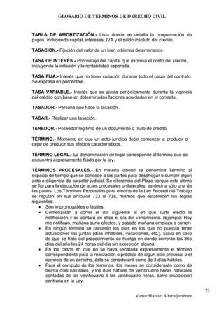 GLOSARIO DE TERMINOS DE DERECHO CIVIL



TABLA DE AMORTIZACIÓN.- Lista donde se detalla la programación de
pagos, incluyendo capital, intereses, IVA y el saldo insoluto del crédito.

TASACIÓN.- Fijación del valor de un bien o bienes determinados.

TASA DE INTERÉS.- Porcentaje del capital que expresa el costo del crédito,
incluyendo la inflación y la rentabilidad esperada.

TASA FIJA.- Interés que no tiene variación durante todo el plazo del contrato.
Se expresa en porcentaje.

TASA VARIABLE.- Interés que se ajusta periódicamente durante la vigencia
del crédito con base en determinados factores acordados en el contrato.

TASADOR.- Persona que hace la tasación.

TASAR.- Realizar una tasación.

TENEDOR.- Poseedor legítimo de un documento o título de crédito.

TÉRMINO.- Momento en que un acto jurídico debe comenzar a producir o
dejar de producir sus efectos característicos.

TÉRMINO LEGAL.- La denominación de legal corresponde al término que se
encuentra expresamente fijado por la ley.

TÉRMINOS PROCESALES.- En materia laboral se denomina Término al
espacio de tiempo que se concede a las partes para desahogar o cumplir algún
acto o diligencia de carácter judicial. Se diferencia del Plazo porque este último
se fija para la ejecución de actos procesales unilaterales, es decir a sólo una de
las partes. Los Términos Procesales para efectos de la Ley Federal del Trabajo
se regulan en sus artículos 733 al 738, mismos que establecen las reglas
siguientes:
        Son improrrogables o fatales.
        Comenzarán a correr el día siguiente al en que surta efecto la
        notificación y se contará en ellos el día del vencimiento. (Ejemplo: Hoy
        me notifican, mañana surte efectos, y pasado mañana empieza a correr)
        En ningún término se contarán los días en los que no puedan tener
        actuaciones las juntas (días inhábiles, vacaciones, etc.), salvo en caso
        de que se trate del procedimiento de huelga en donde correrán los 365
        días del año las 24 horas del día sin excepción alguna.
        En los casos en que no se haya señalada expresamente el término
        correspondiente para la realización o práctica de algún acto procesal o el
        ejercicio de un derecho, éste se considerará como de 3 días hábiles.
        Para el cómputo de los términos, los meses se considerarán como de
        treinta días naturales, y los días hábiles de veinticuatro horas naturales
        contadas de las veinticuatro a las veinticuatro horas, salvo disposición
        contraria en la Ley.

                                                                                     73
                                                     Victor Manuel Alfaro Jiménez
 