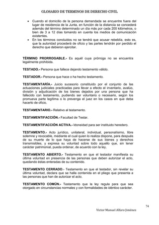 GLOSARIO DE TERMINOS DE DERECHO CIVIL

      Cuando el domicilio de la persona demandada se encuentre fuera del
      lugar de residencia de la Junta, en función de la distancia se concederá
      además del término determinado un día más por cada 200 kilómetros, o
      bien de 3 a 12 días tomando en cuenta los medios de comunicación
      existentes.
      En los términos concluidos no se tendrá que acusar rebeldía, esto es,
      que la autoridad procederá de oficio y las partes tendrán por perdido el
      derecho que debieron ejercitar.


TÉRMINO PRORROGABLE.- Es aquél cuya prórroga no se encuentra
legalmente prohibida.

TESTADO.- Persona que fallece dejando testamento válido.

TESTADOR.- Persona que hace o ha hecho testamento.

TESTAMENTARÍA.- Juicio sucesorio constituido por el conjunto de las
actuaciones judiciales practicadas para llevar a efecto el inventario, avalúo,
división y adjudicación de los bienes dejados por una persona que ha
fallecido con testamento, pudiendo ser voluntario o necesario, según los
promueva parte legítima o lo prevenga el juez en los casos en que deba
hacerlo de oficio.

TESTAMENTARIO.- Relativo al testamento.

TESTAMENTIFACCIÓN.- Facultad de Testar.

TESTAMENTIFACCIÓN ACTIVA.- Idoneidad para ser instituido heredero.

TESTAMENTO.- Acto jurídico, unilateral, individual, personalísimo, libre
solemne y revocable, mediante el cual quien lo realiza dispone, para después
de su muerte de lo que haya de hacerse de sus bienes y derechos
transmisibles, y expresa su voluntad sobre todo aquello que, sin tener
carácter patrimonial, pueda ordenar, de acuerdo con la ley.

TESTAMENTO ABIERTO.- Testamento en que el testador manifiesta su
última voluntad en presencia de las personas que deben autorizar el acto,
quedando éstas enteradas de su contenido.

TESTAMENTO CERRADO.- Testamento en que el testador, sin revelar su
última voluntad, declara que se halla contenida en el pliego que presenta a
las personas que han de autorizar el acto.

TESTAMENTO COMÚN.- Testamento que la ley regula para que sea
otorgado en circunstancias normales y con formalidades de idéntico carácter.




                                                                                  74
                                                   Victor Manuel Alfaro Jiménez
 