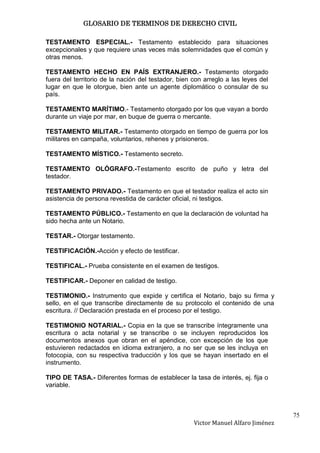 GLOSARIO DE TERMINOS DE DERECHO CIVIL

TESTAMENTO ESPECIAL.- Testamento establecido para situaciones
excepcionales y que requiere unas veces más solemnidades que el común y
otras menos.

TESTAMENTO HECHO EN PAÍS EXTRANJERO.- Testamento otorgado
fuera del territorio de la nación del testador, bien con arreglo a las leyes del
lugar en que le otorgue, bien ante un agente diplomático o consular de su
país.

TESTAMENTO MARÍTIMO.- Testamento otorgado por los que vayan a bordo
durante un viaje por mar, en buque de guerra o mercante.

TESTAMENTO MILITAR.- Testamento otorgado en tiempo de guerra por los
militares en campaña, voluntarios, rehenes y prisioneros.

TESTAMENTO MÍSTICO.- Testamento secreto.

TESTAMENTO OLÓGRAFO.-Testamento escrito de puño y letra del
testador.

TESTAMENTO PRIVADO.- Testamento en que el testador realiza el acto sin
asistencia de persona revestida de carácter oficial, ni testigos.

TESTAMENTO PÚBLICO.- Testamento en que la declaración de voluntad ha
sido hecha ante un Notario.

TESTAR.- Otorgar testamento.

TESTIFICACIÓN.-Acción y efecto de testificar.

TESTIFICAL.- Prueba consistente en el examen de testigos.

TESTIFICAR.- Deponer en calidad de testigo.

TESTIMONIO.- Instrumento que expide y certifica el Notario, bajo su firma y
sello, en el que transcribe directamente de su protocolo el contenido de una
escritura. // Declaración prestada en el proceso por el testigo.

TESTIMONIO NOTARIAL.- Copia en la que se transcribe íntegramente una
escritura o acta notarial y se transcribe o se incluyen reproducidos los
documentos anexos que obran en el apéndice, con excepción de los que
estuvieren redactados en idioma extranjero, a no ser que se les incluya en
fotocopia, con su respectiva traducción y los que se hayan insertado en el
instrumento.

TIPO DE TASA.- Diferentes formas de establecer la tasa de interés, ej. fija o
variable.



                                                                                    75
                                                     Victor Manuel Alfaro Jiménez
 