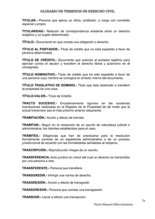 GLOSARIO DE TERMINOS DE DERECHO CIVIL

TITULAR.- Persona que ejerce un oficio, profesión, o cargo con cometido
especial y propio.

TITULARIDAD.- Relación de correspondencia existente entre un derecho
subjetivo y un sujeto determinado.

TÍTULO.- Documento en que consta una obligación o derecho

TÍTULO AL PORTADOR.- Título de crédito que no está expedido a favor de
persona determinada.

TÍTULO DE CRÉDITO.- Documento que autoriza al portador legítimo para
ejercitar contra el deudor y transferir el derecho literal y autónomo en él
consignado.

TÍTULO NOMINATIVO.- Título de crédito que ha sido expedido a favor de
una persona cuyo nombre se consigna en el texto mismo del documento.

TÍTULO TRASLATIVO DE DOMINIO.- Titulo que ésta destinado a transferir
la propiedad de una cosa.

TÍTULO-VALOR.- Título de Crédito.

TRACTO SUCESIVO.- Encadenamiento riguroso en las sucesivas
inscripciones realizadas en el Registro de la Propiedad de tal modo que el
actual transmisor sea el más próximo anterior adquirente.

TRAMITACIÓN.- Acción y efecto de tramitar.

TRAMITAR.- Seguir en la resolución de un asunto de naturaleza judicial o
administrativa, los trámites establecidos para el caso.

TRÁMITES.- Diligencias que han de practicarse para la resolución
formalmente correcta de un expediente administrativo o de un proceso
jurisdiccional de acuerdo con las formalidades señaladas al respecto.

TRASCRIPCIÓN.- Reproducción íntegra de un escrito.

TRANSFERENCIA.-Acto jurídico en virtud del cual un derecho es transmitido
por una persona a otra.

TRANSFERENTE.- Persona que transfiere.

TRANSGREDIR.- Infringir una norma de derecho.

TRASGRESIÓN.- Acción y efecto de transgredir.

TRANSGRESOR.- Persona que comete una transgresión

TRANSIGIR.- Llevar a efecto una transacción.
                                                                                76
                                                 Victor Manuel Alfaro Jiménez
 