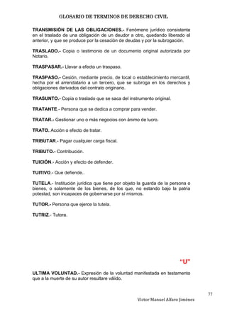 GLOSARIO DE TERMINOS DE DERECHO CIVIL

TRANSMISIÓN DE LAS OBLIGACIONES.- Fenómeno jurídico consistente
en el traslado de una obligación de un deudor a otro, quedando liberado el
anterior, y que se produce por la cesación de deudas y por la subrogación.

TRASLADO.- Copia o testimonio de un documento original autorizada por
Notario.

TRASPASAR.- Llevar a efecto un traspaso.

TRASPASO.- Cesión, mediante precio, de local o establecimiento mercantil,
hecha por el arrendatario a un tercero, que se subroga en los derechos y
obligaciones derivados del contrato originario.

TRASUNTO.- Copia o traslado que se saca del instrumento original.

TRATANTE.- Persona que se dedica a comprar para vender.

TRATAR.- Gestionar uno o más negocios con ánimo de lucro.

TRATO. Acción o efecto de tratar.

TRIBUTAR.- Pagar cualquier carga fiscal.

TRIBUTO.- Contribución.

TUICIÓN.- Acción y efecto de defender.

TUITIVO.- Que defiende..

TUTELA.- Institución jurídica que tiene por objeto la guarda de la persona o
bienes, o solamente de los bienes, de los que, no estando bajo la patria
potestad, son incapaces de gobernarse por sí mismos.

TUTOR.- Persona que ejerce la tutela.

TUTRIZ.- Tutora.




                                                                      “U”
ULTIMA VOLUNTAD.- Expresión de la voluntad manifestada en testamento
que a la muerte de su autor resultare válido.


                                                                                 77
                                                  Victor Manuel Alfaro Jiménez
 