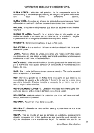 GLOSARIO DE TERMINOS DE DERECHO CIVIL

ULTRA PETITA.- Violación del principio de la congruencia entre lo
demandado y lo resuelto que prohíbe al juez otorgar a las partes más de lo
que         éstas           hayan            pretendido           obtener.

ULTRA VIRES.- Se aplica en el caso de sociedades anónimas para hacer
referencia a la realización de fines no previstos en la escritura constitutiva.

UNÁNIME.- Conjunto de las personas que están de acuerdo en una misma
voluntad.

UNIDAD DE ACTO.- Ejecución de un acto jurídico sin interrupción en su
realización desde el momento de su iniciación al de conclusión, exigida
expresamente en el otorgamiento del testamento público abierto.

UNIGÉNITO.- Denominación aplicada al que es hijo único.

UNILATERAL.- Acto o contrato del que se derivan obligaciones para una
sola de las partes.

 UNIÓN.- Acción o efecto de unirse, generando una relación entre los sujetos
que intervienen en esta acción y efecto, que tendrá un carácter jurídico cuando
proviene de un acto o de un hecho jurídico.

UNIÓN LIBRE.- Vida hecha en común por una pareja que no esta vinculada
por el matrimonio y que puede constituir un concubinato, si reúne los requisitos
legales de éste.

UNIR.- Atar o juntar jurídicamente una persona con otra. Efectuar la autoridad
civil o eclesiástica un matrimonio.

USO.- Derecho a percibir de los frutos de la cosa ajena los que basten a las
necesidades del usuario y de su familia. // Derecho de usar de la cosa ajena
con cierta limitación. Práctica repetida y constante de un hecho que con el
tiempo engendra la costumbre.

USO DE NOMBRE SUPUESTO.- Utilización maliciosa de nombre ajeno con
ánimo de obtener un beneficio de carácter económico o social.

USUCAPIÓN.- Modo de adquirir la propiedad por virtud del transcurso del
tiempo, mediando la posesión.

USUCAPIR.- Adquirir en virtud de la usucapión.


USUFRUCTO.- Derecho de usar un bien ajeno y aprovecharse de sus frutos
sin deteriorarlo.

USURA.- Tipo de interés al que se concede un préstamo, excesivamente
elevado comparado con el tipo existente en ese momento en el mercado (en
algunas ocasiones puede considerarse ilegal). En sentido más amplio, se
                                                                                   78
                                                    Victor Manuel Alfaro Jiménez
 