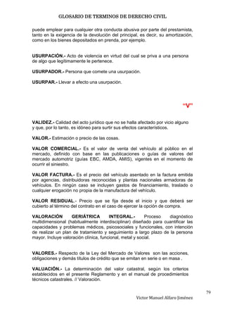 GLOSARIO DE TERMINOS DE DERECHO CIVIL

puede emplear para cualquier otra conducta abusiva por parte del prestamista,
tanto en la exigencia de la devolución del principal, es decir, su amortización,
como en los bienes depositados en prenda, por ejemplo.


USURPACIÓN.- Acto de violencia en virtud del cual se priva a una persona
de algo que legítimamente le pertenece.

USURPADOR.- Persona que comete una usurpación.

USURPAR.- Llevar a efecto una usurpación.




                                                                          “V”

VALIDEZ.- Calidad del acto jurídico que no se halla afectado por vicio alguno
y que, por lo tanto, es idóneo para surtir sus efectos característicos.

VALOR.- Estimación o precio de las cosas.

VALOR COMERCIAL.- Es el valor de venta del vehículo al público en el
mercado, definido con base en las publicaciones o guías de valores del
mercado automotriz (guías EBC, AMDA, AMIS), vigentes en el momento de
ocurrir el siniestro.

VALOR FACTURA.- Es el precio del vehículo asentado en la factura emitida
por agencias, distribuidoras reconocidas y plantas nacionales armadoras de
vehículos. En ningún caso se incluyen gastos de financiamiento, traslado o
cualquier erogación no propia de la manufactura del vehículo.

VALOR RESIDUAL.- Precio que se fija desde el inicio y que deberá ser
cubierto al término del contrato en el caso de ejercer la opción de compra.

VALORACIÓN         GERIÁTRICA          INTEGRAL.-        Proceso  diagnóstico
multidimensional (habitualmente interdisciplinar) diseñado para cuantificar las
capacidades y problemas médicos, psicosociales y funcionales, con intención
de realizar un plan de tratamiento y seguimiento a largo plazo de la persona
mayor. Incluye valoración clínica, funcional, metal y social.


VALORES.- Respecto de la Ley del Mercado de Valores son las acciones,
obligaciones y demás títulos de crédito que se emitan en serie o en masa .

VALUACIÓN.- La determinación del valor catastral, según los criterios
establecidos en el presente Reglamento y en el manual de procedimientos
técnicos catastrales. // Valoración.

                                                                                   79
                                                   Victor Manuel Alfaro Jiménez
 