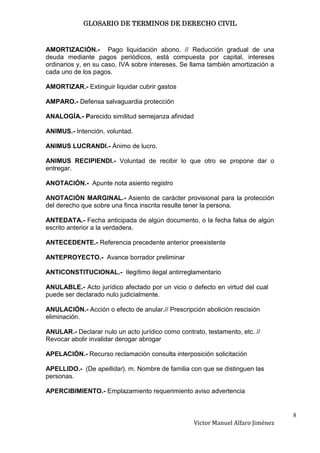 GLOSARIO DE TERMINOS DE DERECHO CIVIL



AMORTIZACIÓN.- Pago liquidación abono. // Reducción gradual de una
deuda mediante pagos periódicos, está compuesta por capital, intereses
ordinarios y, en su caso, IVA sobre intereses. Se llama también amortización a
cada uno de los pagos.

AMORTIZAR.- Extinguir liquidar cubrir gastos

AMPARO.- Defensa salvaguardia protección

ANALOGÍA.- Parecido similitud semejanza afinidad

ANIMUS.- Intención, voluntad.

ANIMUS LUCRANDI.- Ánimo de lucro.

ANlMUS RECIPIENDI.- Voluntad de recibir lo que otro se propone dar o
entregar.

ANOTACIÓN.- Apunte nota asiento registro

ANOTACIÓN MARGINAL.- Asiento de carácter provisional para la protección
del derecho que sobre una finca inscrita resulte tener la persona.

ANTEDATA.- Fecha anticipada de algún documento, o la fecha falsa de algún
escrito anterior a la verdadera.

ANTECEDENTE.- Referencia precedente anterior preexistente

ANTEPROYECTO.- Avance borrador preliminar

ANTICONSTITUCIONAL.- Ilegítimo ilegal antirreglamentario

ANULABLE.- Acto jurídico afectado por un vicio o defecto en virtud del cual
puede ser declarado nulo judicialmente.

ANULACIÓN.- Acción o efecto de anular.// Prescripción abolición rescisión
eliminación.

ANULAR.- Declarar nulo un acto jurídico como contrato, testamento, etc. //
Revocar abolir invalidar derogar abrogar

APELACIÓN.- Recurso reclamación consulta interposición solicitación

APELLIDO.- (De apellidar). m. Nombre de familia con que se distinguen las
personas.

APERCIBIMIENTO.- Emplazamiento requerimiento aviso advertencia


                                                                                  8
                                                   Victor Manuel Alfaro Jiménez
 