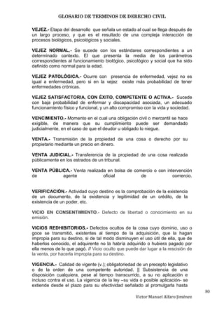 GLOSARIO DE TERMINOS DE DERECHO CIVIL

VEJEZ.- Etapa del desarrollo que señala un estado al cual se llega después de
un largo proceso, y que es el resultado de una compleja interacción de
procesos biológicos, psicológicos y sociales.

VEJEZ NORMAL.- Se sucede con los estándares correspondientes a un
determinado contexto. El que presenta la media de los parámetros
correspondientes al funcionamiento biológico, psicológico y social que ha sido
definido como normal para la edad.

VEJEZ PATOLÓGICA.- Ocurre con presencia de enfermedad, vejez no es
igual a enfermedad, pero si en la vejez existe más probabilidad de tener
enfermedades crónicas.

VEJEZ SATISFACTORIA, CON ÉXITO, COMPETENTE O ACTIVA.- Sucede
con baja probabilidad de enfermar y discapacidad asociada, un adecuado
funcionamiento físico y funcional, y un alto compromiso con la vida y sociedad.

VENCIMIENTO.- Momento en el cual una obligación civil o mercantil se hace
exigible, de manera que su cumplimiento puede ser demandado
judicialmente, en el caso de que el deudor u obligado lo niegue.

VENTA.- Transmisión de la propiedad de una cosa o derecho por su
propietario mediante un precio en dinero.

VENTA JUDICIAL.- Transferencia de la propiedad de una cosa realizada
públicamente en los estrados de un tribunal.

VENTA PÚBLICA.- Venta realizada en bolsa de comercio o con intervención
de         agente             oficial          de             comercio.


VERIFICACIÓN.- Actividad cuyo destino es la comprobación de la existencia
de un documento, de la existencia y legitimidad de un crédito, de la
existencia de un poder, etc.

VICIO EN CONSENTIMIENTO.- Defecto de libertad o conocimiento en su
emisión.

VICIOS REDHIBITORIOS.- Defectos ocultos de la cosa cuyo dominio, uso o
goce se transmitió, existentes al tiempo de la adquisición, que la hagan
impropia para su destino, si de tal modo disminuyen el uso útil de ella, que de
haberlos conocido, el adquirente no la habría adquirido o hubiera pagado por
ella menos de lo que pagó. // Vicio oculto que puede dar lugar a la rescisión de
la venta, por hacerla impropia para su destino.

VIGENCIA.- Calidad de vigente (v.); obligatoriedad de un precepto legislativo
o de la orden de una competente autoridad. || Subsistencia de una
disposición cualquiera, pese al tiempo transcurrido, a su no aplicación e
incluso contra el uso. La vigencia de la ley –su vida o posible aplicación- se
extiende desde el plazo para su efectividad señalado al promulgarla hasta
                                                                                   80
                                                   Victor Manuel Alfaro Jiménez
 