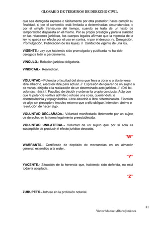 GLOSARIO DE TERMINOS DE DERECHO CIVIL

que sea derogada expresa o tácitamente por otra posterior; hasta cumplir su
finalidad, si por el contenido está limitada a determinadas circunstancias; o
por el simple transcurso del tiempo, cuando se trata de un texto de
temporalidad dispuesta en él mismo. Por su propio prestigio y para la claridad
en las relaciones jurídicas, los cuerpos legales afirman que la vigencia de la
ley no queda sin efecto por el uso en contra, ni por el desuso. (v. Derogación,
Promulgación, Publicación de las leyes). // Calidad de vigente de una ley.

VIGENTE.- Ley que habiendo sido promulgada y publicada no ha sido
derogada total o parcialmente.

VÍNCULO.- Relación jurídica obligatoria.

VINDICAR.- Reivindicar.


VOLUNTAD.- Potencia o facultad del alma que lleva a obrar o a abstenerse,
libre albedrío, elección libre para actuar. // Expresión del querer de un sujeto o
de varios, dirigido a la realización de un determinado acto jurídico. // (Del lat.
voluntas, -ātis). f. Facultad de decidir y ordenar la propia conducta. Acto con
que la potencia volitiva admite o rehúse una cosa, queriéndola, o
aborreciéndola y repugnándola. Libre albedrío o libre determinación. Elección
de algo sin precepto o impulso externo que a ello obligue. Intención, ánimo o
resolución de hacer algo.

VOLUNTAD DECLARADA.- Voluntad manifestada libremente por un sujeto
de derecho, en la forma legalmente preestablecida.

VOLUNTAD UNILATERAL.- Voluntad de un sujeto que por sí sola es
susceptible de producir el efecto jurídico deseado.

                                                                           “W”
WARRANTS.- Certificado de depósito de mercancías en un almacén
general, extendido a la orden.

                                                                            “Y”
YACENTE.- Situación de la herencia que, habiendo sido deferida, no está
todavía aceptada.

                                                                            “Z”


ZURUPETO.- Intruso en la profesión notarial.



                                                                                     81
                                                     Victor Manuel Alfaro Jiménez
 