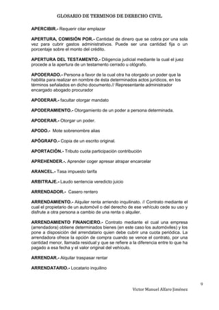 GLOSARIO DE TERMINOS DE DERECHO CIVIL

APERCIBIR.- Requerir citar emplazar

APERTURA, COMISIÓN POR.- Cantidad de dinero que se cobra por una sola
vez para cubrir gastos administrativos. Puede ser una cantidad fija o un
porcentaje sobre el monto del crédito.

APERTURA DEL TESTAMENTO.- Diligencia judicial mediante la cual el juez
procede a la apertura de un testamento cerrado u ológrafo.

APODERADO.- Persona a favor de la cual otra ha otorgado un poder que la
habilita para realizar en nombre de ésta determinados actos jurídicos, en los
términos señalados en dicho documento.// Representante administrador
encargado abogado procurador

APODERAR.- facultar otorgar mandato

APODERAMIENTO.- Otorgamiento de un poder a persona determinada.

APODERAR.- Otorgar un poder.

APODO.- Mote sobrenombre alias

APÓGRAFO.- Copia de un escrito original.

APORTACIÓN.- Tributo cuota participación contribución

APREHENDER.-. Aprender coger apresar atrapar encarcelar

ARANCEL.- Tasa impuesto tarifa

ARBITRAJE.- Laudo sentencia veredicto juicio

ARRENDADOR.- Casero rentero

ARRENDAMIENTO.- Alquiler renta arriendo inquilinato. // Contrato mediante el
cual el propietario de un automóvil o del derecho de ese vehículo cede su uso y
disfrute a otra persona a cambio de una renta o alquiler.

ARRENDAMIENTO FINANCIERO.- Contrato mediante el cual una empresa
(arrendadora) obtiene determinados bienes (en este caso los automóviles) y los
pone a disposición del arrendatario quien debe cubrir una cuota periódica. La
arrendadora ofrece la opción de compra cuando se vence el contrato, por una
cantidad menor, llamada residual y que se refiere a la diferencia entre lo que ha
pagado a esa fecha y el valor original del vehículo.

ARRENDAR.- Alquilar traspasar rentar

ARRENDATARIO.- Locatario inquilino


                                                                                    9
                                                    Victor Manuel Alfaro Jiménez
 