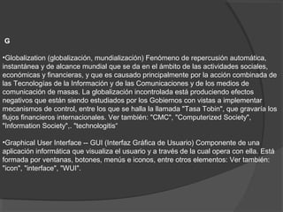 G
•Globalization (globalización, mundialización) Fenómeno de repercusión automática,
instantánea y de alcance mundial que se da en el ámbito de las actividades sociales,
económicas y financieras, y que es causado principalmente por la acción combinada de
las Tecnologías de la Información y de las Comunicaciones y de los medios de
comunicación de masas. La globalización incontrolada está produciendo efectos
negativos que están siendo estudiados por los Gobiernos con vistas a implementar
mecanismos de control, entre los que se halla la llamada "Tasa Tobin", que gravaría los
flujos financieros internacionales. Ver también: "CMC", "Computerized Society",
"Information Society",. "technologitis“
•Graphical User Interface -- GUI (Interfaz Gráfica de Usuario) Componente de una
aplicación informática que visualiza el usuario y a través de la cual opera con ella. Está
formada por ventanas, botones, menús e iconos, entre otros elementos: Ver también:
"icon", "interface", "WUI".
 