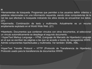 H
•Herramientas de búsqueda. Programas que permiten a los usuarios definir criterios o
palabras relacionadas con una información requerida, siendo otras computadoras de la
red las que efectúan la búsqueda indicando los sitios donde se encuentran los datos.
(21)
•Hipermedia. Combinación de texto y multimedia. Actualmente es un recurso
ampliamente explotado en el World Wide Web. (21)
•Hipertexto. Documentos que contienen vinculos con otros documentos, al seleccionar
un vinculo automáticamente se despliega el segundo documento.
• HyperText Markup Language -- HTML (Lenguaje de Marcado de Hipertexto) Lenguaje
en el que se escriben las páginas a las que se accede a través de navegadores WWW.
Admite componentes hipertextuales y multimedia. Ver también: SGML, XML.
•
•HyperText Transfer Protocol -- HTTP (Protocolo de Transferencia de Hipertexto)
Protocolo usado para la transferencia de documentos WWW.
 