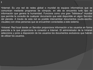 I
•Internet: Es una red de redes global o mundial de equipos informáticos que se
comunican mediante programas de cómputo, en ella se encuentra todo tipo de
información que genera la humanidad. Funciona como una gran "biblioteca" mundial
que permite la consulta de cualquier documento que esté disponible en algún Servidor
del planeta. A través de esta red es posible intercambiar documentos (audio-escrito-
visuales) con otras personas que se encuentren conectadas a este sistema.
•Intranet: Red local donde un Servidor proporciona información a los usuarios en forma
parecida a la que proporciona la conexión a Internet. El administrador de la Intranet
selecciona y pone a disposición de los usuarios los documentos exclusivos que habrán
de utilizar los usuarios.
 