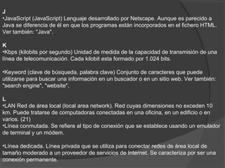 J
•JavaScript (JavaScript) Lenguaje desarrollado por Netscape. Aunque es parecido a
Java se diferencia de él en que los programas están incorporados en el fichero HTML.
Ver también: "Java".
K
•Kbps (kilobits por segundo) Unidad de medida de la capacidad de transmisión de una
línea de telecomunicación. Cada kilobit esta formado por 1.024 bits.
•Keyword (clave de búsqueda, palabra clave) Conjunto de caracteres que puede
utilizarse para buscar una información en un buscador o en un sitio web. Ver también:
"search engine", "website".
L
•LAN Red de área local (local area network). Red cuyas dimensiones no exceden 10
km. Puede tratarse de computadoras conectadas en una oficina, en un edificio o en
varios. (21)
•Línea conmutada. Se refiere al tipo de conexión que se establece usando un emulador
de terminal y un módem.
•Línea dedicada. Línea privada que se utiliza para conectar redes de área local de
tamaño moderado a un proveedor de servicios de Internet. Se caracteriza por ser una
conexión permanente.
 